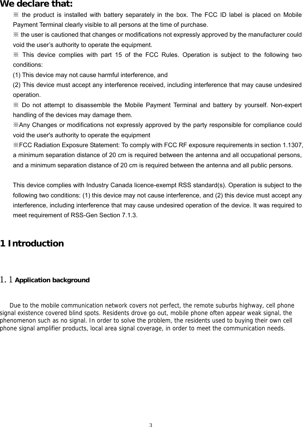  3    We declare that: ※ the product is installed with battery separately in the box. The FCC ID label is placed on Mobile Payment Terminal clearly visible to all persons at the time of purchase. ※ the user is cautioned that changes or modifications not expressly approved by the manufacturer could void the user’s authority to operate the equipment. ※ This device complies with part 15 of the FCC Rules. Operation is subject to the following two conditions:  (1) This device may not cause harmful interference, and   (2) This device must accept any interference received, including interference that may cause undesired operation. ※ Do not attempt to disassemble the Mobile Payment Terminal and battery by yourself. Non-expert handling of the devices may damage them. ※Any Changes or modifications not expressly approved by the party responsible for compliance could void the user&apos;s authority to operate the equipment ※FCC Radiation Exposure Statement: To comply with FCC RF exposure requirements in section 1.1307, a minimum separation distance of 20 cm is required between the antenna and all occupational persons, and a minimum separation distance of 20 cm is required between the antenna and all public persons.  This device complies with Industry Canada licence-exempt RSS standard(s). Operation is subject to the following two conditions: (1) this device may not cause interference, and (2) this device must accept any interference, including interference that may cause undesired operation of the device. It was required to meet requirement of RSS-Gen Section 7.1.3.  1 Introduction 1.1 Application background Due to the mobile communication network covers not perfect, the remote suburbs highway, cell phone signal existence covered blind spots. Residents drove go out, mobile phone often appear weak signal, the phenomenon such as no signal. In order to solve the problem, the residents used to buying their own cell phone signal amplifier products, local area signal coverage, in order to meet the communication needs.    
