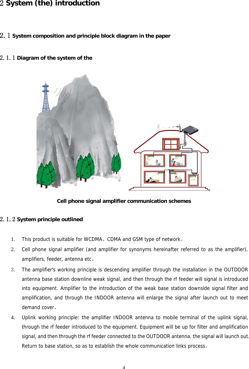  4 2 System (the) introduction 2.1 System composition and principle block diagram in the paper 2.1.1 Diagram of the system of the  Cell phone signal amplifier communication schemes 2.1.2 System principle outlined 1. This product is suitable for WCDMA、CDMA and GSM type of network。 2. Cell phone signal amplifier (and amplifier for synonyms hereinafter referred to as the amplifier), amplifiers, feeder, antenna etc。 3. The amplifier&apos;s working principle is descending amplifier through the installation in the OUTDOOR antenna base station downline weak signal, and then through the rf feeder will signal is introduced into equipment. Amplifier to the introduction of the weak base station downside signal filter and amplification, and through the INDOOR antenna will enlarge the signal after launch out to meet demand cover。 4. Uplink working principle: the amplifier INDOOR antenna to mobile terminal of the uplink signal, through the rf feeder introduced to the equipment. Equipment will be up for filter and amplification signal, and then through the rf feeder connected to the OUTDOOR antenna, the signal will launch out. Return to base station, so as to establish the whole communication links process。  