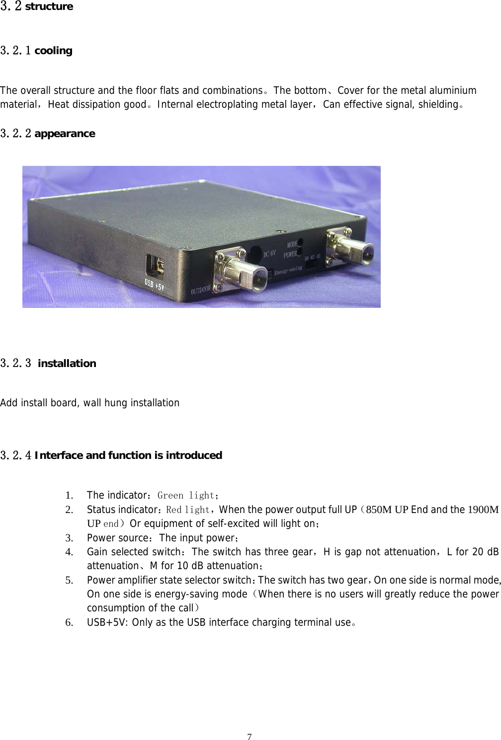  7 3.2 structure 3.2.1 cooling The overall structure and the floor flats and combinations。The bottom、Cover for the metal aluminium material，Heat dissipation good。Internal electroplating metal layer，Can effective signal, shielding。 3.2.2 appearance    3.2.3 installation Add install board, wall hung installation   3.2.4 Interface and function is introduced  1. The indicator：Green light； 2. Status indicator：Red light，When the power output full UP（850M UP End and the 1900M UP end）Or equipment of self-excited will light on； 3. Power source：The input power； 4. Gain selected switch：The switch has three gear，H is gap not attenuation，L for 20 dB attenuation、M for 10 dB attenuation； 5. Power amplifier state selector switch：The switch has two gear，On one side is normal mode, On one side is energy-saving mode（When there is no users will greatly reduce the power consumption of the call） 6. USB+5V: Only as the USB interface charging terminal use。   