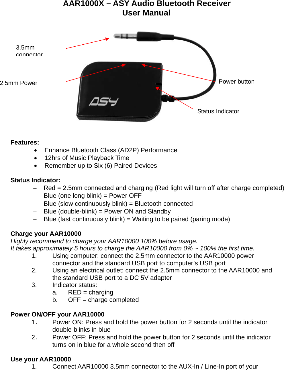 AAR1000X – ASY Audio Bluetooth Receiver User Manual      Features: •  Enhance Bluetooth Class (AD2P) Performance • 12hrs of Music Playback Time •  Remember up to Six (6) Paired Devices  Status Indicator: −  Red = 2.5mm connected and charging (Red light will turn off after charge completed) −  Blue (one long blink) = Power OFF −  Blue (slow continuously blink) = Bluetooth connected −  Blue (double-blink) = Power ON and Standby −  Blue (fast continuously blink) = Waiting to be paired (paring mode)  Charge your AAR10000 Highly recommend to charge your AAR10000 100% before usage. It takes approximately 5 hours to charge the AAR10000 from 0% ~ 100% the first time. 1.  Using computer: connect the 2.5mm connector to the AAR10000 power connector and the standard USB port to computer’s USB port 2.  Using an electrical outlet: connect the 2.5mm connector to the AAR10000 and the standard USB port to a DC 5V adapter 3. Indicator status: a. RED = charging b.  OFF = charge completed  Power ON/OFF your AAR10000 1．  Power ON: Press and hold the power button for 2 seconds until the indicator double-blinks in blue 2．  Power OFF: Press and hold the power button for 2 seconds until the indicator turns on in blue for a whole second then off  Use your AAR10000 1.  Connect AAR10000 3.5mm connector to the AUX-In / Line-In port of your 2.5mm Power Status Indicator 3.5mm connectorPower button 