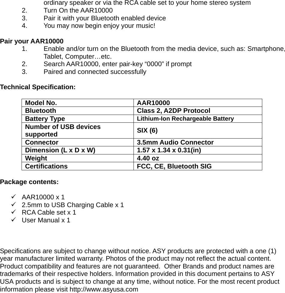 ordinary speaker or via the RCA cable set to your home stereo system 2. Turn On the AAR10000 3.  Pair it with your Bluetooth enabled device 4.  You may now begin enjoy your music!  Pair your AAR10000 1.  Enable and/or turn on the Bluetooth from the media device, such as: Smartphone, Tablet, Computer…etc. 2.  Search AAR10000, enter pair-key “0000” if prompt 3.  Paired and connected successfully  Technical Specification:   Model No.  AAR10000 Bluetooth Class 2, A2DP Protocol Battery Type  Lithium-Ion Rechargeable Battery Number of USB devices supported  SIX (6) Connector 3.5mm Audio Connector Dimension (L x D x W)  1.57 x 1.34 x 0.31(in) Weight 4.40 oz Certifications  FCC, CE, Bluetooth SIG  Package contents:  9 AAR10000 x 1 9  2.5mm to USB Charging Cable x 1 9  RCA Cable set x 1 9  User Manual x 1    Specifications are subject to change without notice. ASY products are protected with a one (1) year manufacturer limited warranty. Photos of the product may not reflect the actual content. Product compatibility and features are not guaranteed.  Other Brands and product names are trademarks of their respective holders. Information provided in this document pertains to ASY USA products and is subject to change at any time, without notice. For the most recent product information please visit http://www.asyusa.com 