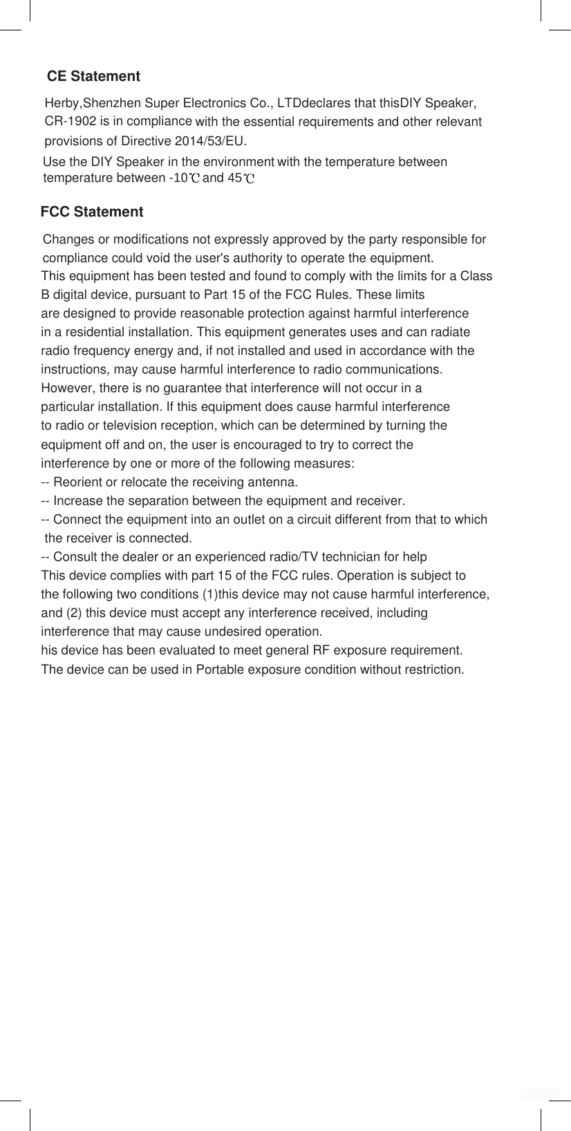 CR-1902 is in compliance provisions of Directive 2014/53/EU. with the Herby,Shenzhen Super Electronics Co., LTDdeclares that thisDIY Speaker, CE StatementFCC Statementwith the essential requirements and other relevant Use the DIY Speaker in the environment temperature between -10    and 45 temperature between Changes or modifications not expressly approved by the party responsible forcompliance could void the user's authority to operate the equipment.This equipment has been tested and found to comply with the limits for a ClassB digital device, pursuant to Part 15 of the FCC Rules. These limits are designed to provide reasonable protection against harmful interference in a residential installation. This equipment generates uses and can radiateradio frequency energy and, if not installed and used in accordance with theinstructions, may cause harmful interference to radio communications. However, there is no guarantee that interference will not occur in a particular installation. If this equipment does cause harmful interference to radio or television reception, which can be determined by turning the equipment off and on, the user is encouraged to try to correct theinterference by one or more of the following measures:-- Reorient or relocate the receiving antenna.-- Increase the separation between the equipment and receiver.-- Connect the equipment into an outlet on a circuit different from that to which the receiver is connected.-- Consult the dealer or an experienced radio/TV technician for helpThis device complies with part 15 of the FCC rules. Operation is subject to the following two conditions (1)this device may not cause harmful interference,and (2) this device must accept any interference received, including interference that may cause undesired operation.his device has been evaluated to meet general RF exposure requirement.The device can be used in Portable exposure condition without restriction.