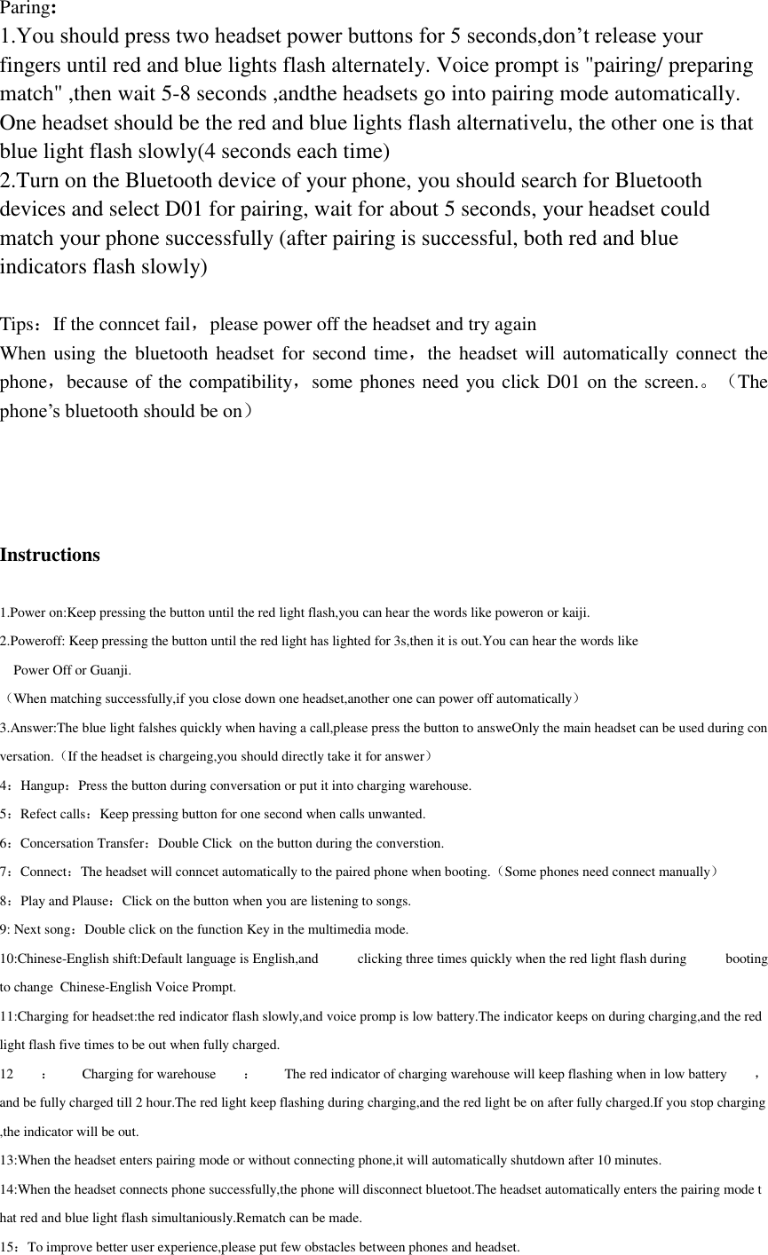 Paring: 1.You should press two headset power buttons for 5 seconds,don&rsquo;t release your fingers until red and blue lights flash alternately. Voice prompt is "pairing/ preparing match" ,then wait 5-8 seconds ,andthe headsets go into pairing mode automatically. One headset should be the red and blue lights flash alternativelu, the other one is that blue light flash slowly(4 seconds each time) 2.Turn on the Bluetooth device of your phone, you should search for Bluetooth devices and select D01 for pairing, wait for about 5 seconds, your headset could match your phone successfully (after pairing is successful, both red and blue indicators flash slowly)  Tips：If the conncet fail，please power off the headset and try again When using the bluetooth  headset for  second time，the headset  will automatically  connect  the phone，because of the compatibility，some phones need you click D01 on the screen.。（The phone&rsquo;s bluetooth should be on）     Instructions  1.Power on:Keep pressing the button until the red light flash,you can hear the words like poweron or kaiji. 2.Poweroff: Keep pressing the button until the red light has lighted for 3s,then it is out.You can hear the words like         Power Off or Guanji. （When matching successfully,if you close down one headset,another one can power off automatically） 3.Answer:The blue light falshes quickly when having a call,please press the button to answeOnly the main headset can be used during conversation.（If the headset is chargeing,you should directly take it for answer） 4：Hangup：Press the button during conversation or put it into charging warehouse. 5：Refect calls：Keep pressing button for one second when calls unwanted. 6：Concersation Transfer：Double Click  on the button during the converstion. 7：Connect：The headset will conncet automatically to the paired phone when booting.（Some phones need connect manually） 8：Play and Plause：Click on the button when you are listening to songs.     9: Next song：Double click on the function Key in the multimedia mode.      10:Chinese-English shift:Default language is English,and  clicking three times quickly when the red light flash during  booting to change  Chinese-English Voice Prompt.  11:Charging for headset:the red indicator flash slowly,and voice promp is low battery.The indicator keeps on during charging,and the red light flash five times to be out when fully charged. 12 ：Charging for warehouse ：The red indicator of charging warehouse will keep flashing when in low battery ，and be fully charged till 2 hour.The red light keep flashing during charging,and the red light be on after fully charged.If you stop charging,the indicator will be out. 13:When the headset enters pairing mode or without connecting phone,it will automatically shutdown after 10 minutes. 14:When the headset connects phone successfully,the phone will disconnect bluetoot.The headset automatically enters the pairing mode that red and blue light flash simultaniously.Rematch can be made. 15：To improve better user experience,please put few obstacles between phones and headset. 