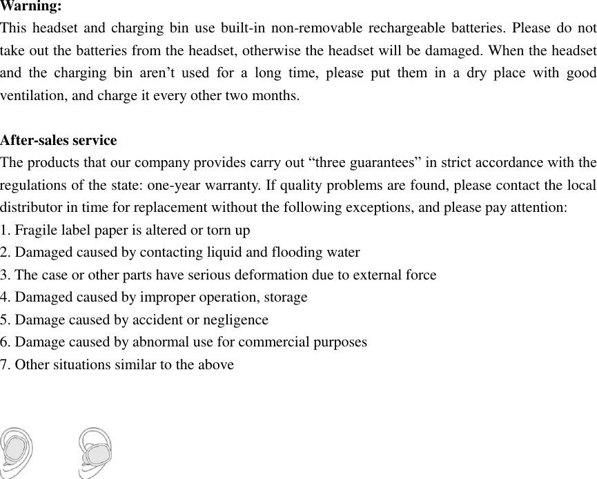 Warning:   This headset and charging bin  use  built-in non-removable rechargeable batteries. Please do not take out the batteries from the headset, otherwise the headset will be damaged. When the headset and  the  charging  bin  aren&rsquo;t  used  for  a  long  time,  please  put  them  in  a  dry  place  with  good ventilation, and charge it every other two months.  After-sales service The products that our company provides carry out &ldquo;three guarantees&rdquo; in strict accordance with the regulations of the state: one-year warranty. If quality problems are found, please contact the local distributor in time for replacement without the following exceptions, and please pay attention: 1. Fragile label paper is altered or torn up 2. Damaged caused by contacting liquid and flooding water 3. The case or other parts have serious deformation due to external force 4. Damaged caused by improper operation, storage   5. Damage caused by accident or negligence 6. Damage caused by abnormal use for commercial purposes   7. Other situations similar to the above    