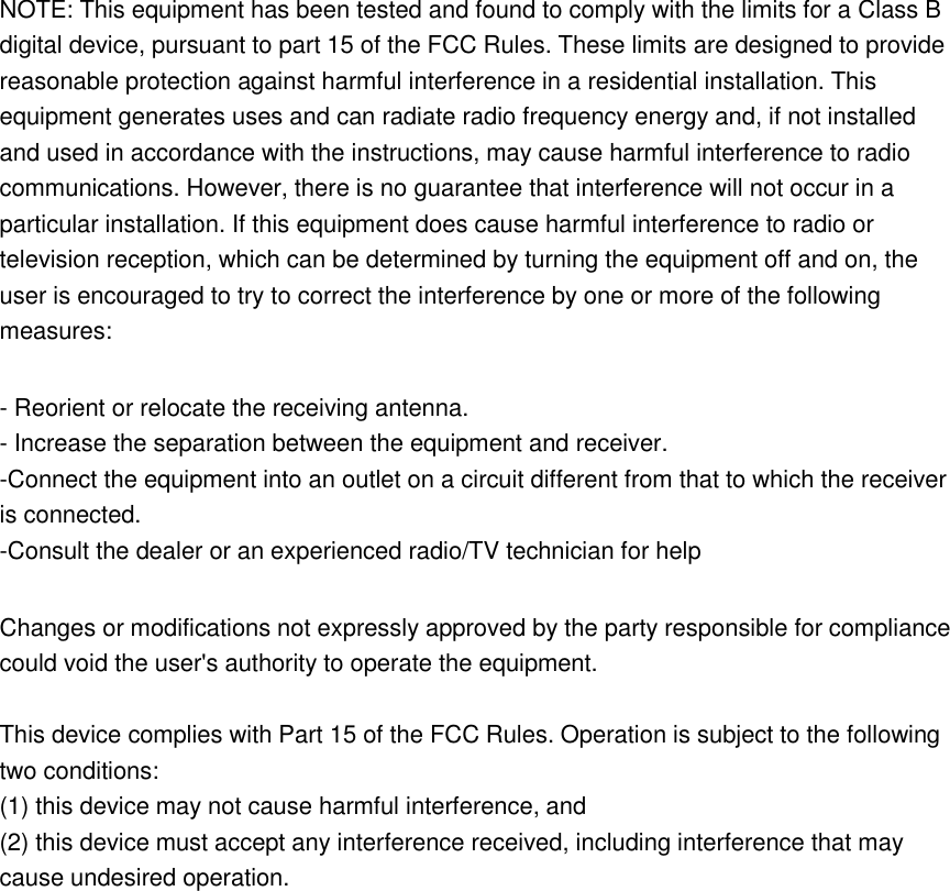 NOTE: This equipment has been tested and found to comply with the limits for a Class B digital device, pursuant to part 15 of the FCC Rules. These limits are designed to provide reasonable protection against harmful interference in a residential installation. This equipment generates uses and can radiate radio frequency energy and, if not installed and used in accordance with the instructions, may cause harmful interference to radio communications. However, there is no guarantee that interference will not occur in a particular installation. If this equipment does cause harmful interference to radio or television reception, which can be determined by turning the equipment off and on, the user is encouraged to try to correct the interference by one or more of the following measures:  - Reorient or relocate the receiving antenna. - Increase the separation between the equipment and receiver. -Connect the equipment into an outlet on a circuit different from that to which the receiver is connected. -Consult the dealer or an experienced radio/TV technician for help  Changes or modifications not expressly approved by the party responsible for compliance could void the user's authority to operate the equipment.  This device complies with Part 15 of the FCC Rules. Operation is subject to the following two conditions: (1) this device may not cause harmful interference, and (2) this device must accept any interference received, including interference that may cause undesired operation.  