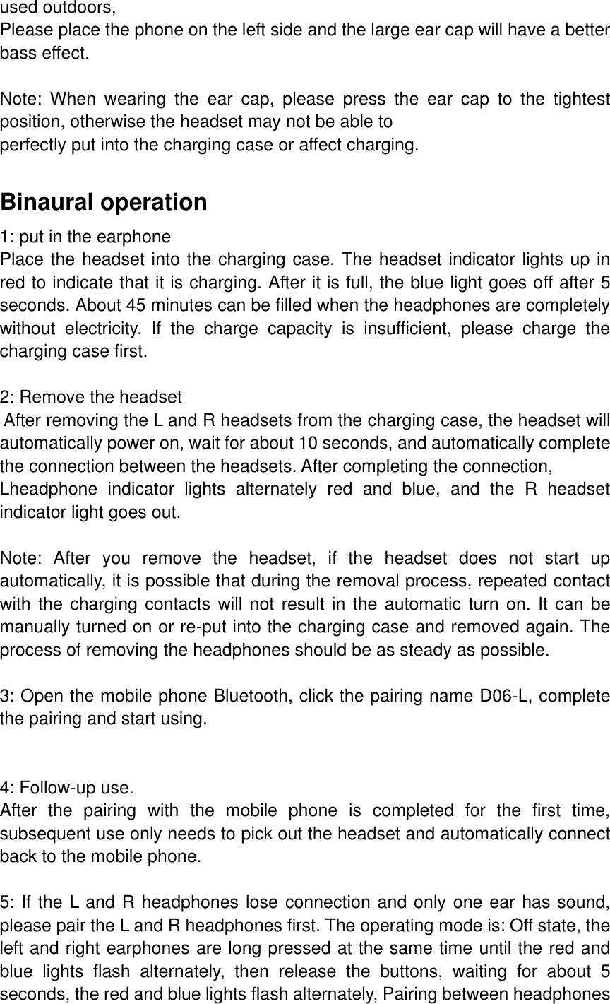 used outdoors, Please place the phone on the left side and the large ear cap will have a better bass effect.  Note:  When  wearing  the  ear  cap,  please  press  the  ear  cap  to  the  tightest position, otherwise the headset may not be able to perfectly put into the charging case or affect charging.  Binaural operation 1: put in the earphone Place the headset into the charging case. The headset indicator lights up in red to indicate that it is charging. After it is full, the blue light goes off after 5 seconds. About 45 minutes can be filled when the headphones are completely without  electricity.  If  the  charge  capacity  is  insufficient,  please  charge  the charging case first.  2: Remove the headset  After removing the L and R headsets from the charging case, the headset will automatically power on, wait for about 10 seconds, and automatically complete the connection between the headsets. After completing the connection, Lheadphone  indicator  lights  alternately  red  and  blue,  and  the  R  headset indicator light goes out.  Note:  After  you  remove  the  headset,  if  the  headset  does  not  start  up automatically, it is possible that during the removal process, repeated contact with the charging contacts will not result in the automatic  turn on. It can be manually turned on or re-put into the charging case and removed again. The process of removing the headphones should be as steady as possible.  3: Open the mobile phone Bluetooth, click the pairing name D06-L, complete the pairing and start using.   4: Follow-up use. After  the  pairing  with  the  mobile  phone  is  completed  for  the  first  time, subsequent use only needs to pick out the headset and automatically connect back to the mobile phone.  5: If the L and R headphones lose connection and only one ear has sound, please pair the L and R headphones first. The operating mode is: Off state, the left and right earphones are long pressed at the same time until the red and blue  lights  flash  alternately,  then  release  the  buttons,  waiting  for  about  5 seconds, the red and blue lights flash alternately, Pairing between headphones 