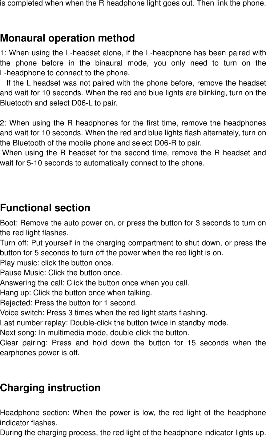 is completed when when the R headphone light goes out. Then link the phone.   Monaural operation method 1: When using the L-headset alone, if the L-headphone has been paired with the  phone  before  in  the  binaural  mode,  you  only  need  to  turn  on  the L-headphone to connect to the phone.    If the L headset was not paired with the phone before, remove the headset and wait for 10 seconds. When the red and blue lights are blinking, turn on the Bluetooth and select D06-L to pair.  2: When using the R headphones for the first time, remove the headphones and wait for 10 seconds. When the red and blue lights flash alternately, turn on the Bluetooth of the mobile phone and select D06-R to pair.  When using the R headset for the second time, remove the R headset and wait for 5-10 seconds to automatically connect to the phone.    Functional section Boot: Remove the auto power on, or press the button for 3 seconds to turn on the red light flashes. Turn off: Put yourself in the charging compartment to shut down, or press the button for 5 seconds to turn off the power when the red light is on. Play music: click the button once. Pause Music: Click the button once. Answering the call: Click the button once when you call. Hang up: Click the button once when talking. Rejected: Press the button for 1 second. Voice switch: Press 3 times when the red light starts flashing. Last number replay: Double-click the button twice in standby mode. Next song: In multimedia mode, double-click the button. Clear  pairing:  Press  and  hold  down  the  button  for  15  seconds  when  the earphones power is off.   Charging instruction  Headphone section: When the power is low, the red light of the headphone indicator flashes. During the charging process, the red light of the headphone indicator lights up. 