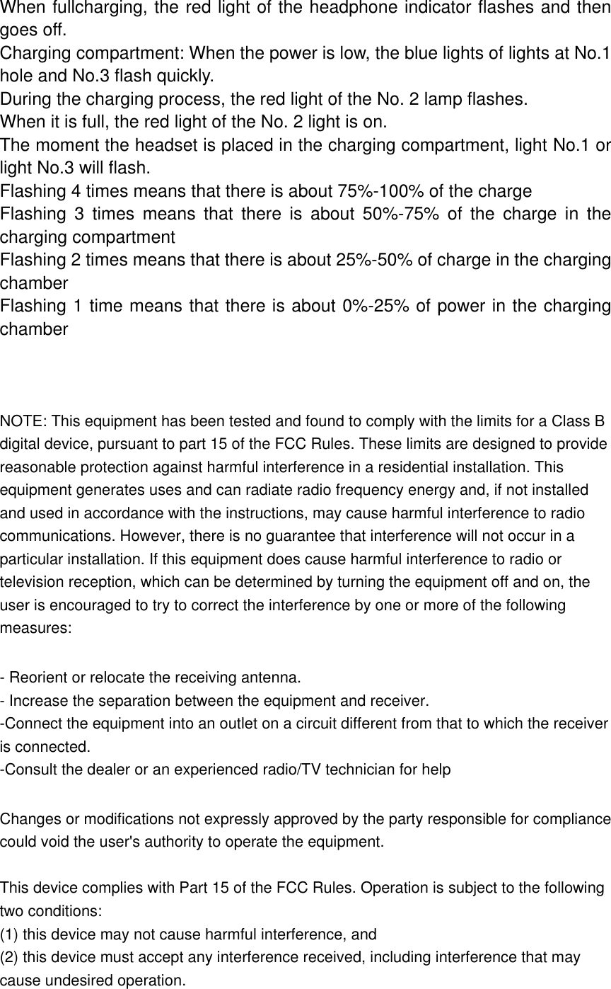 When fullcharging, the red light of the headphone indicator flashes and then goes off. Charging compartment: When the power is low, the blue lights of lights at No.1 hole and No.3 flash quickly. During the charging process, the red light of the No. 2 lamp flashes. When it is full, the red light of the No. 2 light is on. The moment the headset is placed in the charging compartment, light No.1 or light No.3 will flash. Flashing 4 times means that there is about 75%-100% of the charge Flashing  3  times  means  that  there  is  about  50%-75%  of  the  charge  in  the charging compartment Flashing 2 times means that there is about 25%-50% of charge in the charging chamber Flashing 1 time means that there is about 0%-25% of power in the charging chamber    NOTE: This equipment has been tested and found to comply with the limits for a Class B digital device, pursuant to part 15 of the FCC Rules. These limits are designed to provide reasonable protection against harmful interference in a residential installation. This equipment generates uses and can radiate radio frequency energy and, if not installed and used in accordance with the instructions, may cause harmful interference to radio communications. However, there is no guarantee that interference will not occur in a particular installation. If this equipment does cause harmful interference to radio or television reception, which can be determined by turning the equipment off and on, the user is encouraged to try to correct the interference by one or more of the following measures:  - Reorient or relocate the receiving antenna. - Increase the separation between the equipment and receiver. -Connect the equipment into an outlet on a circuit different from that to which the receiver is connected. -Consult the dealer or an experienced radio/TV technician for help  Changes or modifications not expressly approved by the party responsible for compliance could void the user's authority to operate the equipment.  This device complies with Part 15 of the FCC Rules. Operation is subject to the following two conditions: (1) this device may not cause harmful interference, and (2) this device must accept any interference received, including interference that may cause undesired operation.  