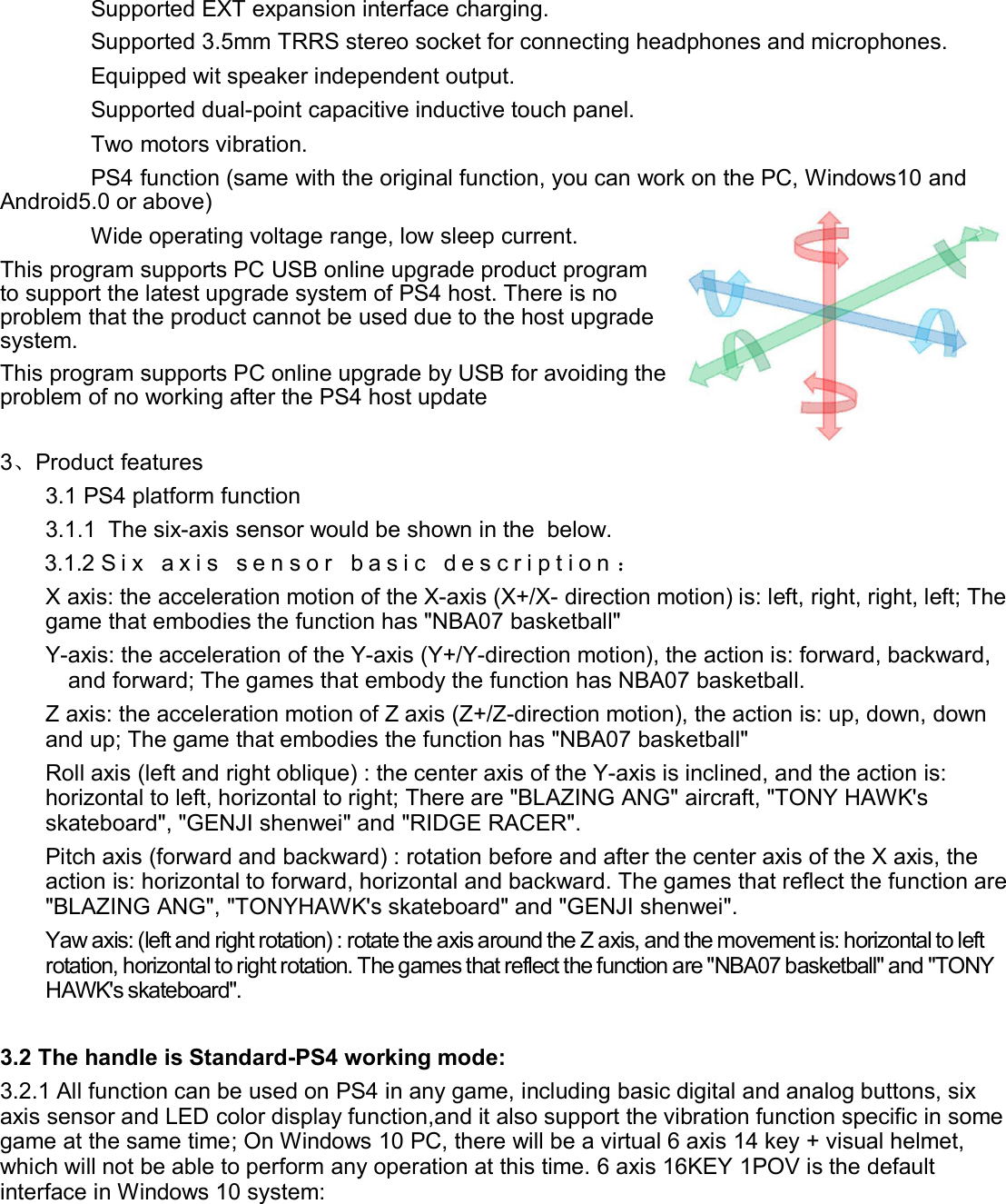 Supported EXT expansion interface charging.Supported 3.5mm TRRS stereo socket for connecting headphones and microphones.Equipped wit speaker independent output.Supported dual-point capacitive inductive touch panel.Two motors vibration.PS4 function (same with the original function, you can work on the PC, Windows10 andAndroid5.0 or above)Wide operating voltage range, low sleep current.This program supports PC USB online upgrade product programto support the latest upgrade system of PS4 host. There is noproblem that the product cannot be used due to the host upgradesystem.This program supports PC online upgrade by USB for avoiding theproblem of no working after the PS4 host update3、Product features3.1 PS4 platform function3.1.1 The six-axis sensor would be shown in the below.3.1.2 S i x a x i s s e n s o r b a s i c d e s c r i p t i o n ：X axis: the acceleration motion of the X-axis (X+/X- direction motion) is: left, right, right, left; Thegame that embodies the function has &quot;NBA07 basketball&quot;Y-axis: the acceleration of the Y-axis (Y+/Y-direction motion), the action is: forward, backward,and forward; The games that embody the function has NBA07 basketball.Z axis: the acceleration motion of Z axis (Z+/Z-direction motion), the action is: up, down, downand up; The game that embodies the function has &quot;NBA07 basketball&quot;Roll axis (left and right oblique) : the center axis of the Y-axis is inclined, and the action is:horizontal to left, horizontal to right; There are &quot;BLAZING ANG&quot; aircraft, &quot;TONY HAWK&apos;sskateboard&quot;, &quot;GENJI shenwei&quot; and &quot;RIDGE RACER&quot;.Pitch axis (forward and backward) : rotation before and after the center axis of the X axis, theaction is: horizontal to forward, horizontal and backward. The games that reflect the function are&quot;BLAZING ANG&quot;, &quot;TONYHAWK&apos;s skateboard&quot; and &quot;GENJI shenwei&quot;.Yaw axis: (left and right rotation) : rotate the axis around the Z axis, and the movement is: horizontal to leftrotation, horizontal to right rotation. The games that reflect the function are &quot;NBA07 basketball&quot; and &quot;TONYHAWK&apos;s skateboard&quot;.3.2 The handle is Standard-PS4 working mode:3.2.1 All function can be used on PS4 in any game, including basic digital and analog buttons, sixaxis sensor and LED color display function,and it also support the vibration function specific in somegame at the same time; On Windows 10 PC, there will be a virtual 6 axis 14 key + visual helmet,which will not be able to perform any operation at this time. 6 axis 16KEY 1POV is the defaultinterface in Windows 10 system: