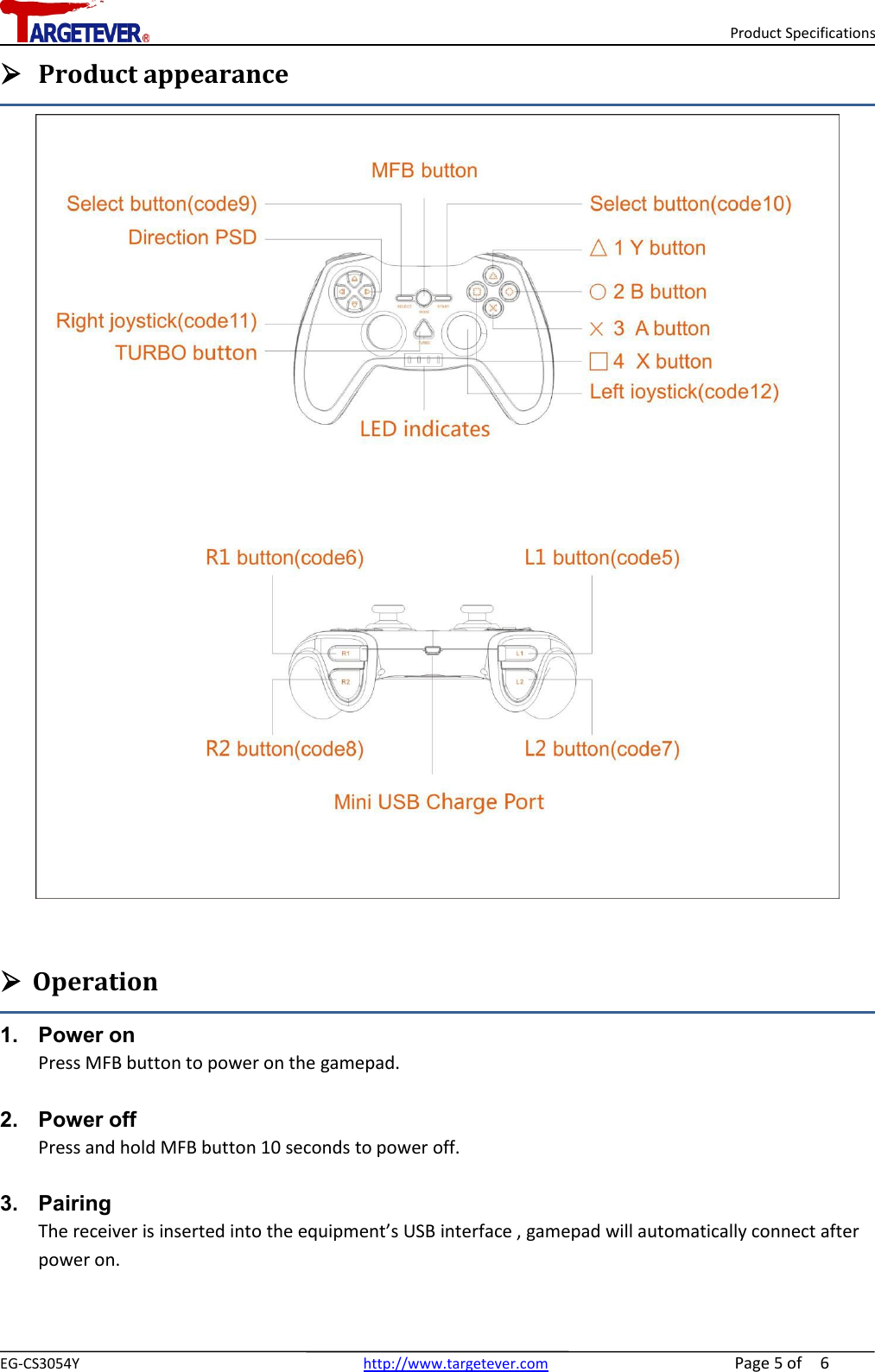 Product SpecificationsEG-CS3054Y http://www.targetever.com Page 5of 6Product appearanceOperation1. Power onPress MFB button to power on the gamepad.2. Power offPress and hold MFB button 10 seconds to power off.3. PairingThe receiver is inserted into the equipment’s USB interface , gamepad will automatically connect afterpower on.