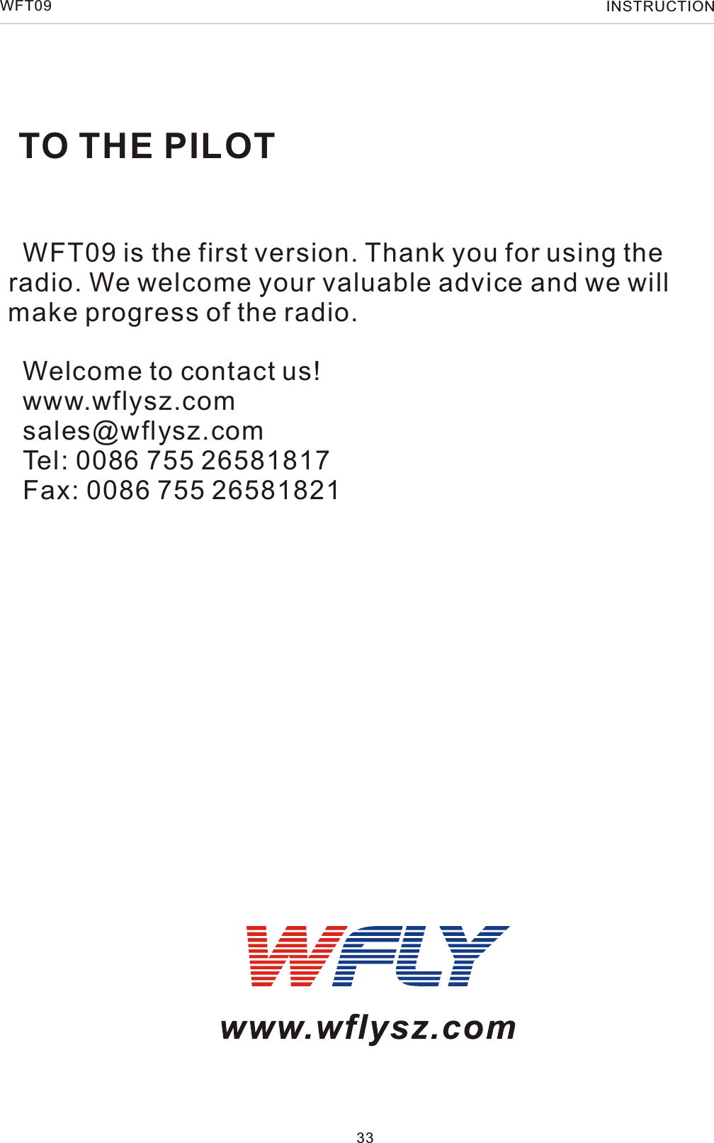 TO THE PILOT33  WFT09 is the first version. Thank you for using theradio. We welcome your valuable advice and we will make progress of the radio.  Welcome to contact us!  www.wflysz.com  sales@wflysz.com  Tel: 0086 755 26581817  Fax: 0086 755 26581821WFT09 INSTRUCTION