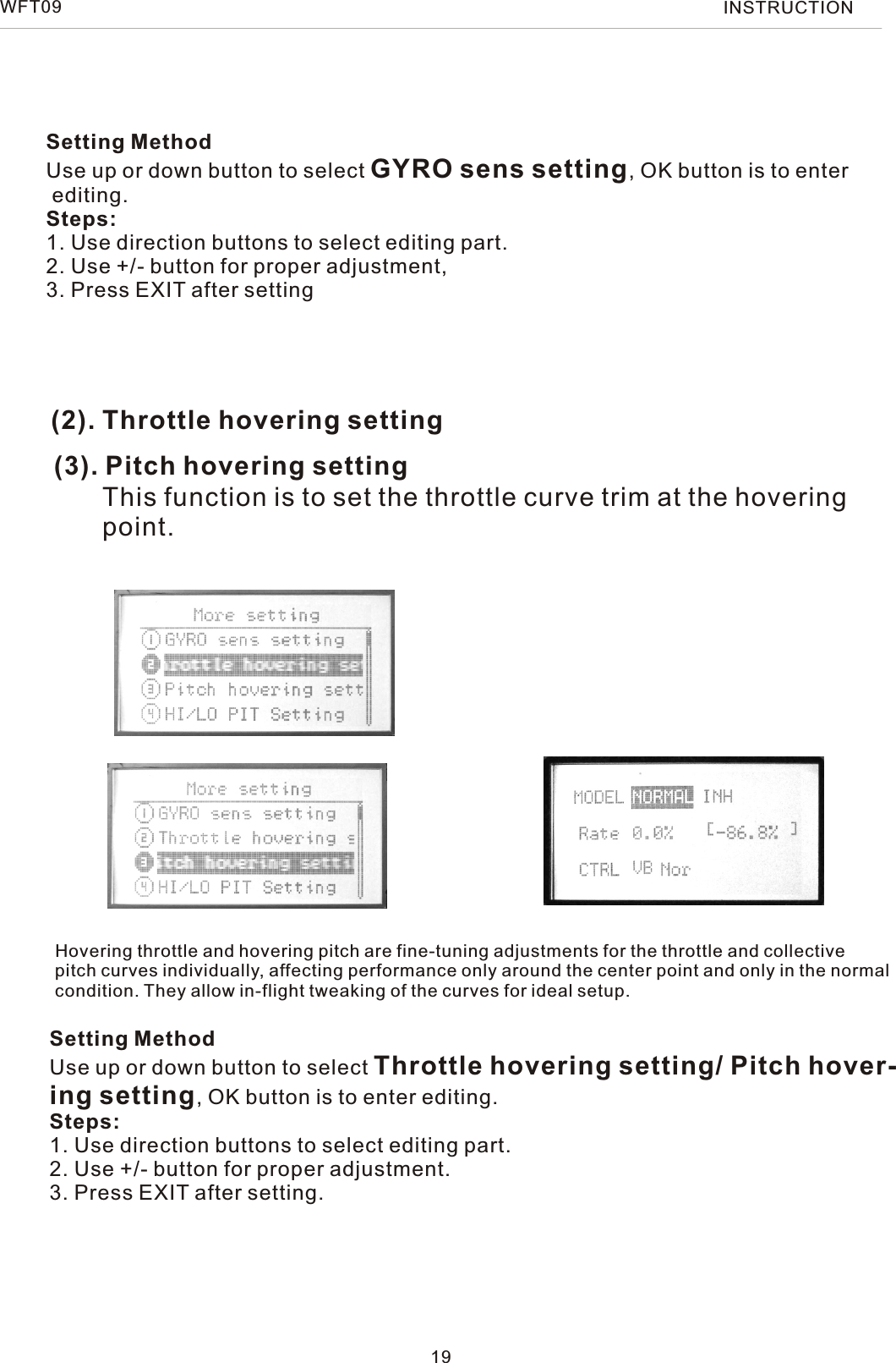 (2). Throttle hovering setting(3). Pitch hovering settingThis function is to set the throttle curve trim at the hovering  point.Hovering throttle and hovering pitch are fine-tuning adjustments for the throttle and collectivepitch curves individually, affecting performance only around the center point and only in the normalcondition. They allow in-flight tweaking of the curves for ideal setup.Setting MethodUse up or down button to select Throttle hovering setting/ Pitch hover-ing setting, OK button is to enter editing.Steps:1. Use direction buttons to select editing part.2. Use +/- button for proper adjustment.3. Press EXIT after setting.19WFT09 INSTRUCTIONSetting MethodUse up or down button to select GYRO sens setting, OK button is to enter editing.Steps:1. Use direction buttons to select editing part.2. Use +/- button for proper adjustment,3. Press EXIT after setting