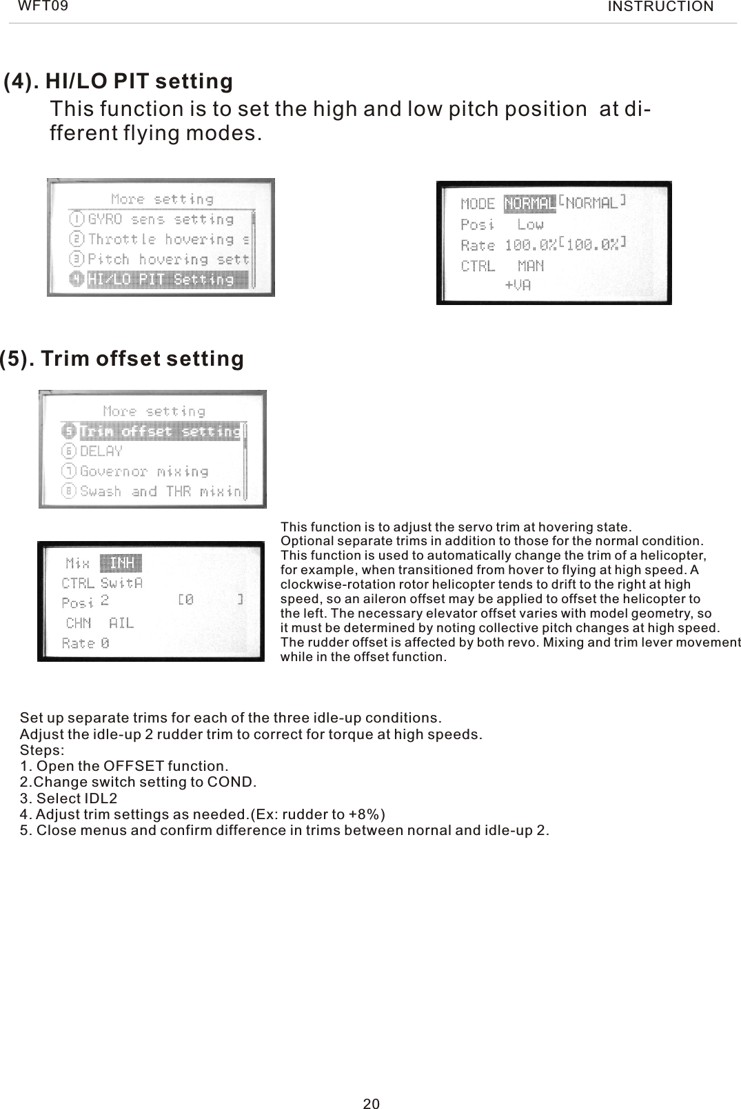 (5). Trim offset settingThis function is to adjust the servo trim at hovering state.Optional separate trims in addition to those for the normal condition.This function is used to automatically change the trim of a helicopter, for example, when transitioned from hover to flying at high speed. Aclockwise-rotation rotor helicopter tends to drift to the right at highspeed, so an aileron offset may be applied to offset the helicopter tothe left. The necessary elevator offset varies with model geometry, soit must be determined by noting collective pitch changes at high speed.The rudder offset is affected by both revo. Mixing and trim lever movementwhile in the offset function.(4). HI/LO PIT settingThis function is to set the high and low pitch position  at di-fferent flying modes.20Set up separate trims for each of the three idle-up conditions.Adjust the idle-up 2 rudder trim to correct for torque at high speeds.Steps: 1. Open the OFFSET function.2.Change switch setting to COND.3. Select IDL24. Adjust trim settings as needed.(Ex: rudder to +8%)5. Close menus and confirm difference in trims between nornal and idle-up 2.WFT09 INSTRUCTION