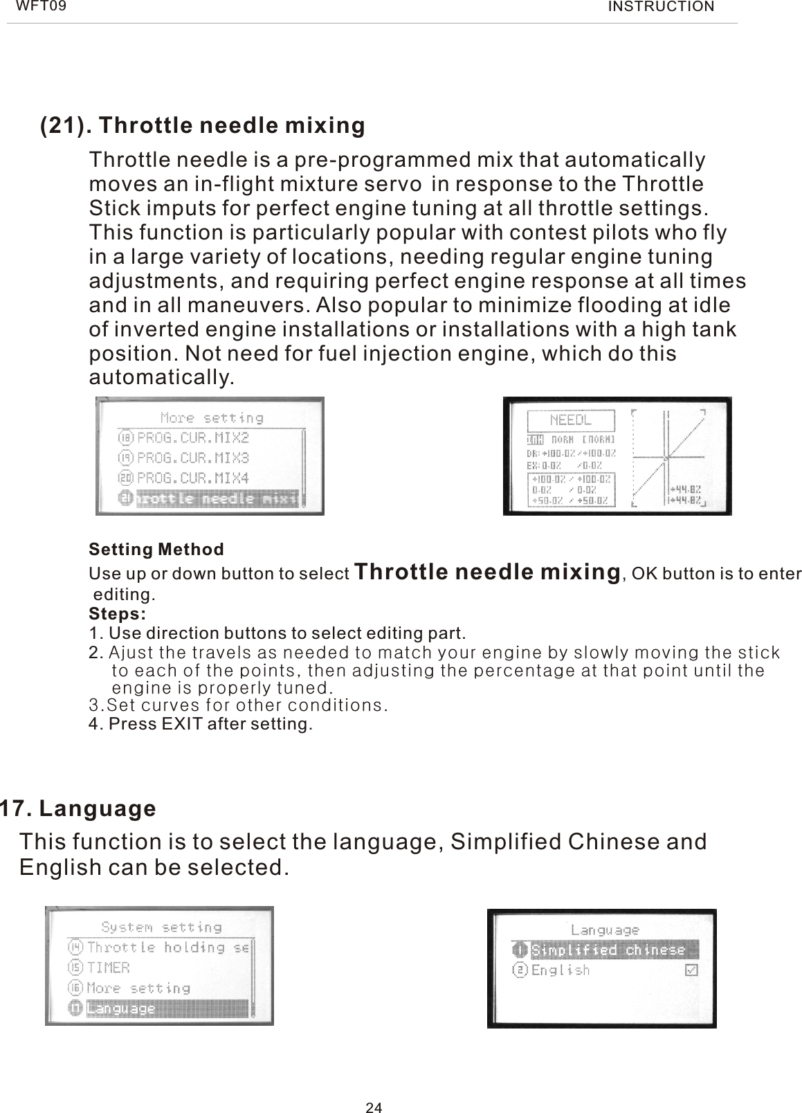 (21). Throttle needle mixing24Throttle needle is a pre-programmed mix that automaticallymoves an in-flight mixture servo in response to the ThrottleStick imputs for perfect engine tuning at all throttle settings.This function is particularly popular with contest pilots who flyin a large variety of locations, needing regular engine tuningadjustments, and requiring perfect engine response at all timesand in all maneuvers. Also popular to minimize flooding at idleof inverted engine installations or installations with a high tankposition. Not need for fuel injection engine, which do thisautomatically.17. LanguageSetting MethodUse up or down button to select Throttle needle mixing, OK button is to enter editing.Steps:1. Use direction buttons to select editing part.2. Ajust the travels as needed to match your engine by slowly moving the stick    to each of the points, then adjusting the percentage at that point until the    engine is properly tuned.3.Set curves for other conditions.4. Press EXIT after setting.This function is to select the language, Simplified Chinese and English can be selected.WFT09 INSTRUCTION