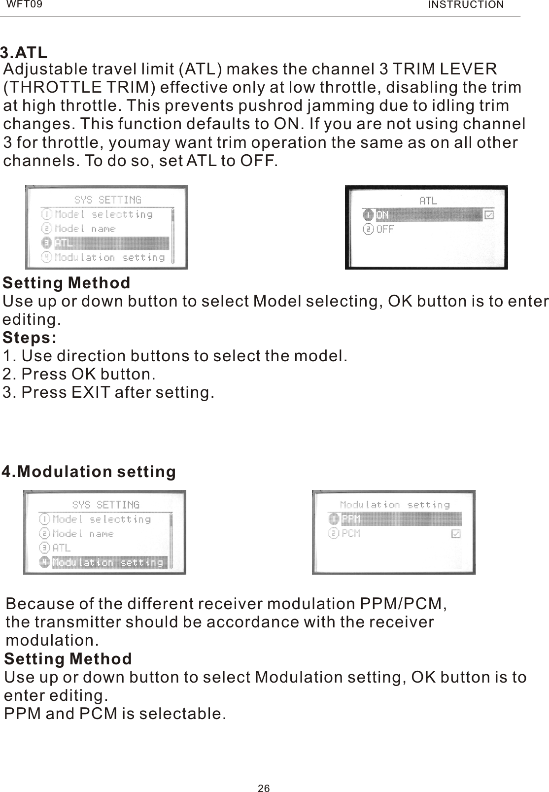 Because of the different receiver modulation PPM/PCM, the transmitter should be accordance with the receiver modulation.Setting MethodUse up or down button to select Modulation setting, OK button is to enter editing.PPM and PCM is selectable.4.Modulation settingAdjustable travel limit (ATL) makes the channel 3 TRIM LEVER (THROTTLE TRIM) effective only at low throttle, disabling the trim at high throttle. This prevents pushrod jamming due to idling trim changes. This function defaults to ON. If you are not using channel 3 for throttle, youmay want trim operation the same as on all other channels. To do so, set ATL to OFF.Setting MethodUse up or down button to select Model selecting, OK button is to enter editing.Steps:1. Use direction buttons to select the model.2. Press OK button.3. Press EXIT after setting.3.ATL26WFT09 INSTRUCTION