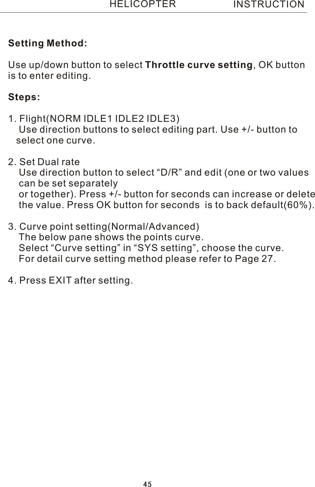 Setting Method:Use up/down button to select Throttle curve setting,  OK button is to enter editing.Steps:1. Flight(NORM IDLE1 IDLE2 IDLE3)    Use direction buttons to select editing part. Use +/- button to    select one curve.2. Set Dual rate    Use direction button to select “D/R” and edit (one or two values     can be set separately    or together). Press +/- button for seconds can increase or delete    the value. Press OK button for seconds  is to back default(60%). 3. Curve point setting(Normal/Advanced)    The below pane shows the points curve.    Select “Curve setting” in “SYS setting”, choose the curve.    For detail curve setting method please refer to Page 27.4. Press EXIT after setting.INSTRUCTIONHELICOPTER45