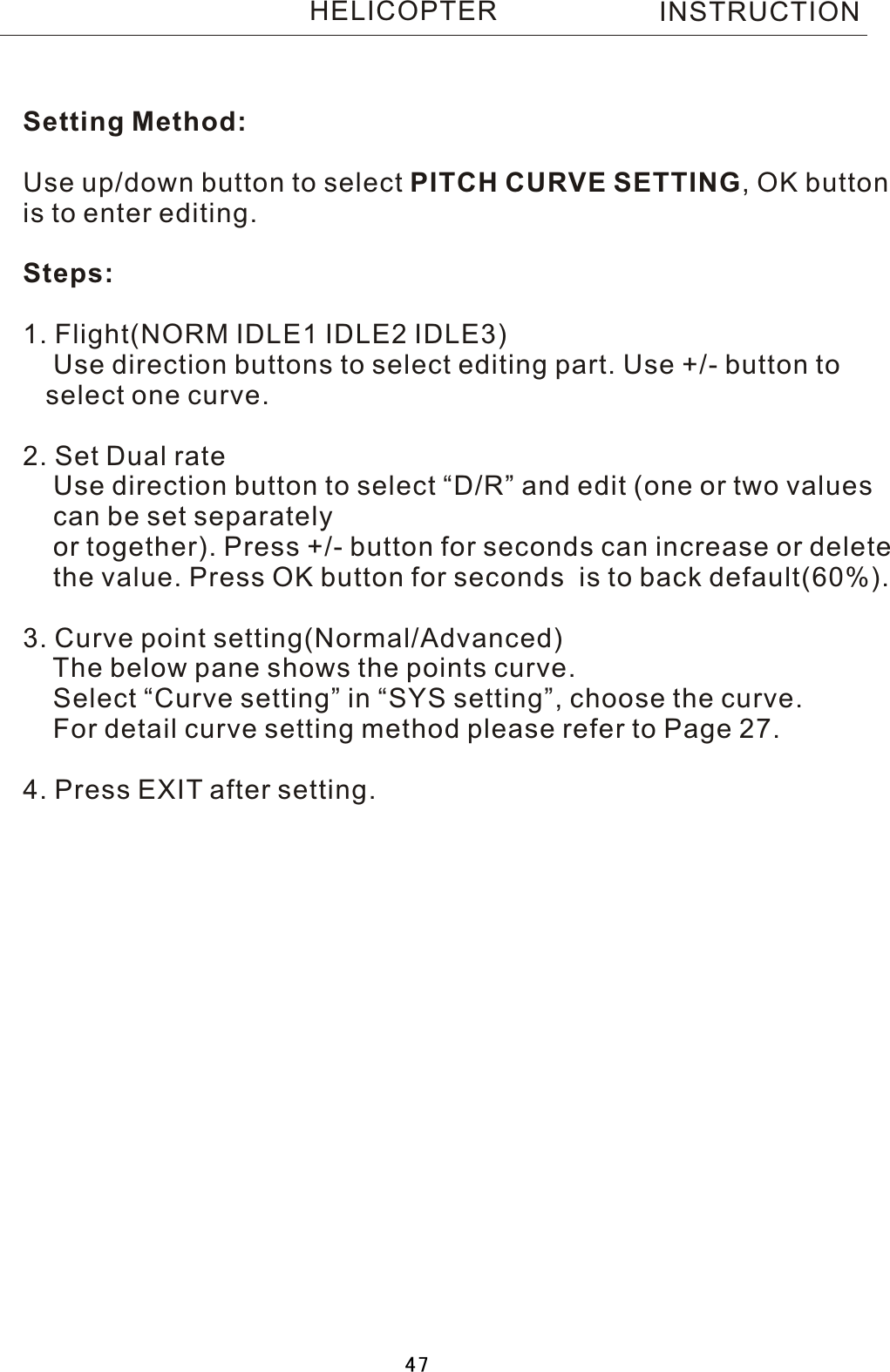 INSTRUCTIONSetting Method:Use up/down button to select PITCH CURVE SETTING,  OK button is to enter editing.Steps:1. Flight(NORM IDLE1 IDLE2 IDLE3)    Use direction buttons to select editing part. Use +/- button to    select one curve.2. Set Dual rate    Use direction button to select “D/R” and edit (one or two values     can be set separately    or together). Press +/- button for seconds can increase or delete    the value. Press OK button for seconds  is to back default(60%). 3. Curve point setting(Normal/Advanced)    The below pane shows the points curve.    Select “Curve setting” in “SYS setting”, choose the curve.    For detail curve setting method please refer to Page 27.4. Press EXIT after setting.HELICOPTER47