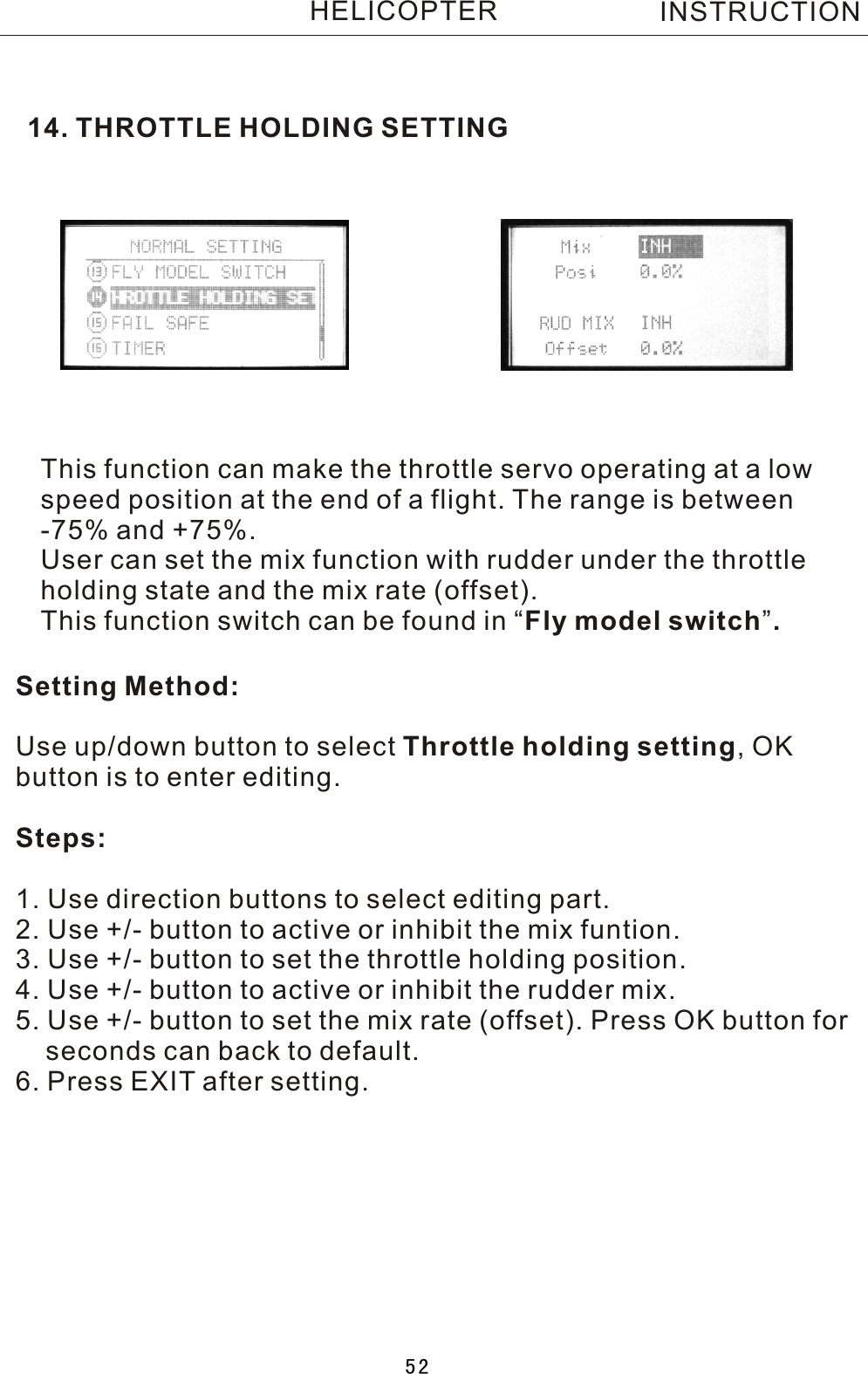 14. THROTTLE HOLDING SETTINGSetting Method:Use up/down button to select Throttle holding setting,  OK button is to enter editing.Steps:1. Use direction buttons to select editing part.2. Use +/- button to active or inhibit the mix funtion.3. Use +/- button to set the throttle holding position.4. Use +/- button to active or inhibit the rudder mix.5. Use +/- button to set the mix rate (offset). Press OK button for     seconds can back to default.6. Press EXIT after setting.This function can make the throttle servo operating at a low speed position at the end of a flight. The range is between -75% and +75%.User can set the mix function with rudder under the throttle holding state and the mix rate (offset).This function switch can be found in  “Fly model switch”.INSTRUCTIONHELICOPTER52