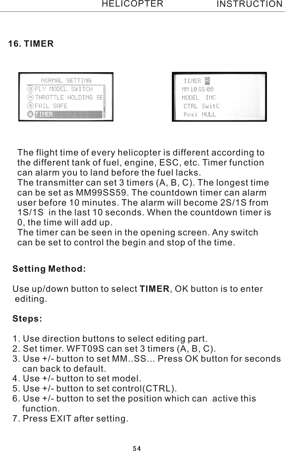 16. TIMERThe flight time of every helicopter is different according tothe different tank of fuel, engine, ESC, etc. Timer function can alarm you to land before the fuel lacks.The transmitter can set 3 timers (A, B, C). The longest timecan be set as MM99SS59. The countdown timer can alarm user before 10 minutes. The alarm will become 2S/1S from 1S/1S  in the last 10 seconds. When the countdown timer is 0, the time will add up.The timer can be seen in the opening screen. Any switch can be set to control the begin and stop of the time.Setting Method:Use up/down button to select TIMER,  OK button is to enter editing.Steps:1. Use direction buttons to select editing part.2. Set timer. WFT09S can set 3 timers (A, B, C).3. Use +/- button to set MM..SS... Press OK button for seconds     can back to default.4. Use +/- button to set model.5. Use +/- button to set control(CTRL).6. Use +/- button to set the position which can  active this     function.7. Press EXIT after setting.INSTRUCTIONHELICOPTER54