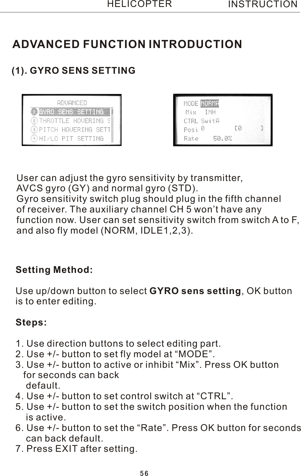 (1). GYRO SENS SETTINGADVANCED FUNCTION INTRODUCTIONUser can adjust the gyro sensitivity by transmitter, AVCS gyro (GY) and normal gyro (STD).Gyro sensitivity switch plug should plug in the fifth channel of receiver. The auxiliary channel CH 5 won’t have any function now. User can set sensitivity switch from switch  A  to F, and also fly model (NORM, IDLE1,2,3).Setting Method:Use up/down button to select GYRO sens setting,  OK button is to enter editing.Steps:1. Use direction buttons to select editing part.2. Use +/- button to set fly model at “MODE”.3. Use +/- button to active or inhibit “Mix”. Press OK button    for seconds can back    default.4. Use +/- button to set control switch at “CTRL”.5. Use +/- button to set the switch position when the function     is active.6. Use +/- button to set the “Rate”. Press OK button for seconds     can back default.7. Press EXIT after setting.INSTRUCTIONHELICOPTER56