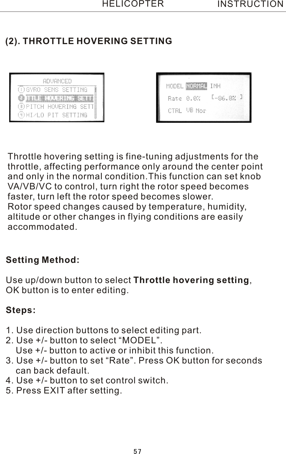 (2). THROTTLE HOVERING SETTINGThrottle hovering setting is fine-tuning adjustments for the throttle, affecting performance only around the center point and only in the normal condition.This function can set knob VA/VB/VC to control, turn right the rotor speed becomes faster, turn left the rotor speed becomes slower.Rotor speed changes caused by temperature, humidity, altitude or other changes in flying conditions are easily accommodated.Setting Method:Use up/down button to select Throttle hovering setting, OK button is to enter editing.Steps:1. Use direction buttons to select editing part.2. Use +/- button to select “MODEL”.    Use +/- button to active or inhibit this function.3. Use +/- button to set “Rate”. Press OK button for seconds     can back default.4. Use +/- button to set control switch.5. Press EXIT after setting.INSTRUCTIONHELICOPTER57