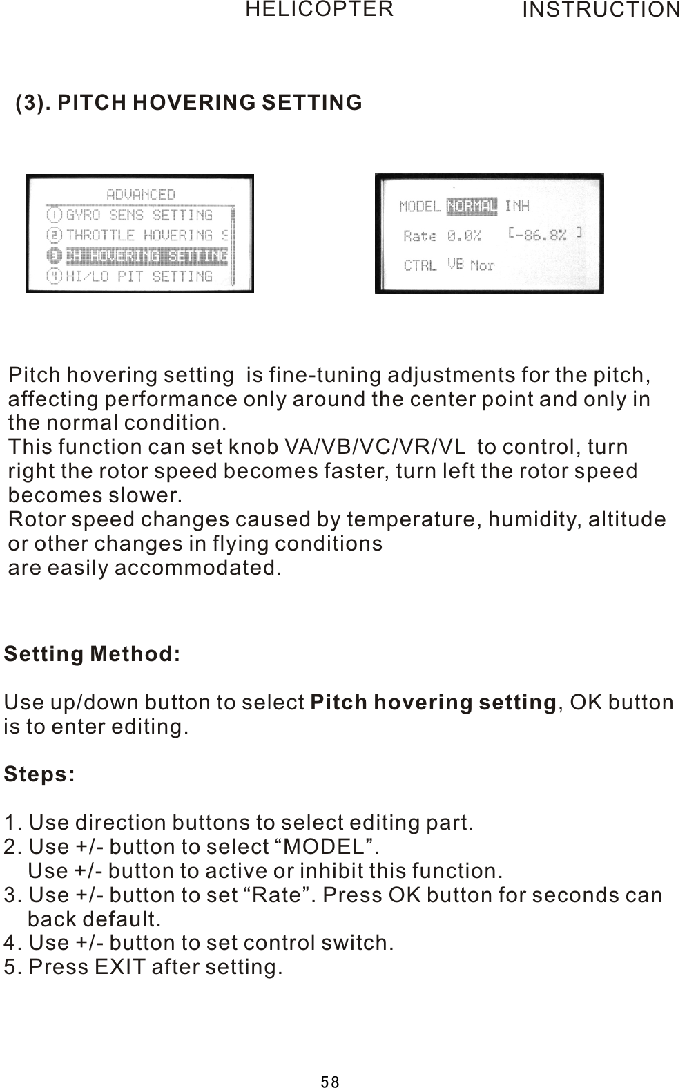 (3). PITCH HOVERING SETTINGPitch hovering setting  is fine-tuning adjustments for the pitch, affecting performance only around the center point and only in the normal condition.This function can set knob VA/VB/VC/VR/VL  to control, turn right the rotor speed becomes faster, turn left the rotor speed becomes slower.Rotor speed changes caused by temperature, humidity, altitude or other changes in flying conditionsare easily accommodated.Setting Method:Use up/down button to select Pitch hovering setting,  OK button is to enter editing.Steps:1. Use direction buttons to select editing part.2. Use +/- button to select “MODEL”.    Use +/- button to active or inhibit this function.3. Use +/- button to set “Rate”. Press OK button for seconds can     back default.4. Use +/- button to set control switch.5. Press EXIT after setting.INSTRUCTIONHELICOPTER58