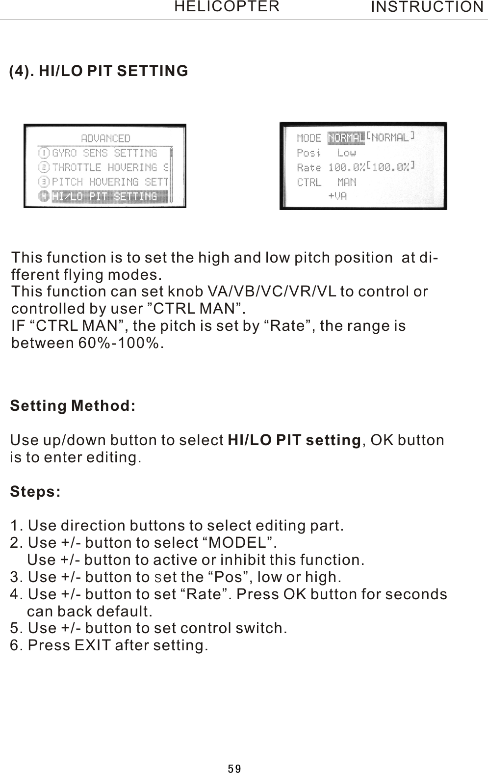 (4). HI/LO PIT SETTINGThis function is to set the high and low pitch position  at di-fferent flying modes.This function can set knob VA/VB/VC/VR/VL to control or controlled by user ”CTRL MAN”. IF “CTRL MAN”, the pitch is set by “Rate”, the range is between 60%-100%.Setting Method:Use up/down button to select HI/LO PIT setting,  OK buttonis to enter editing.Steps:1. Use direction buttons to select editing part.2. Use +/- button to select “MODEL”.    Use +/- button to active or inhibit this function.3. Use +/- button to set the “Pos”, low or high.4. Use +/- button to set “Rate”. Press OK button for seconds     can back default.5. Use +/- button to set control switch.6. Press EXIT after setting.INSTRUCTIONHELICOPTER59