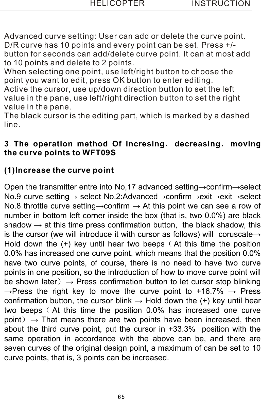 INSTRUCTIONHELICOPTERAdvanced curve setting: User can add or delete the curve point.D/R curve has 10 points and every point can be set. Press +/-button for seconds can add/delete curve point. It can at most addto 10 points and delete to 2 points.When selecting one point, use left/right button to choose thepoint you want to edit, press OK button to enter editing.Active the cursor, use up/down direction button to set the left value in the pane, use left/right direction button to set the right value in the pane. The black cursor is the editing part, which is marked by a  dashed line.3.The operation method Of incresing、decreasing、moving the curve points to WFT09S(1)Increase the curve point Open  the  transmitter  entre  into  No,17  advanced  setting→confirm→select No.9  curve  setting→  select  No.2:Advanced→confirm→exit→exit→select No.8  throttle  curve  setting→confirm  →  At  this  point  we  can  see  a  row  of number  in  bottom  left  corner  inside  the  box  (that  is,  two  0.0%)  are  black shadow  →  at  this  time  press  confirmation  button,    the  black  shadow,  this is  the  cursor  (we  will  introduce  it  with  cursor  as  follows)  will    coruscate→ Hold  down  the  (+)  key  until  hear  two  beeps（At  this  time  the  position 0.0%  has  increased  one  curve  point,  which  means  that  the  position  0.0% have  two  curve  points,  of  course,  there  is  no  need  to  have  two  curve points  in  one  position,  so  the  introduction  of  how  to  move  curve  point  will be  shown  later）→  Press  confirmation  button  to  let  cursor  stop  blinking →Press  the  right  key  to  move  the  curve  point  to  +16.7%  →  Press confirmation  button,  the  cursor  blink  →  Hold  down  the  (+)  key  until  hear two  beeps（At  this  time  the  position  0.0%  has  increased  one  curve point）→  That  means  there  are  two  points  have  been  increased,  then about  the  third  curve  point,  put  the  cursor  in  +33.3%    position  with  the same  operation  in  accordance  with  the  above  can  be,  and  there  are seven  curves  of  the  original  design  point,  a  maximum  of  can  be  set  to  10 curve  points,  that  is,  3  points  can  be  increased.65
