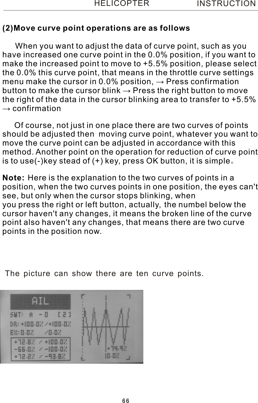 INSTRUCTIONHELICOPTER(2)Move curve point operations are as follows    When you want to adjust the data of curve point, such as you have increased one curve point in the 0.0% position, if you want to make the increased point to move to +5.5% position, please select the 0.0% this curve point, that means in the throttle curve settings menu make the cursor in 0.0% position, → Press confirmation button to make the cursor blink → Press the right button to move the right of the data in the cursor blinking area to transfer to +5.5% →  confirmation   Of course, not just in one place there are two curves of points should be adjusted then  moving curve point, whatever you want to move the curve point can be adjusted in accordance with this method. Another point on the operation for reduction of curve point   is to use(-)key stead of (+) key, press OK button, it is simple。Here is the explanation to the two curves of points in  a position, when the two curves points in one position, the eyes can&apos;t see, but only when the cursor stops blinking, when you press the right or left button, actually, the numbel below the cursor haven&apos;t any changes, it means the broken line of the curve point also haven&apos;t any changes, that means there are two curve points in the position now.Note: The picture can show there are ten curve points.66