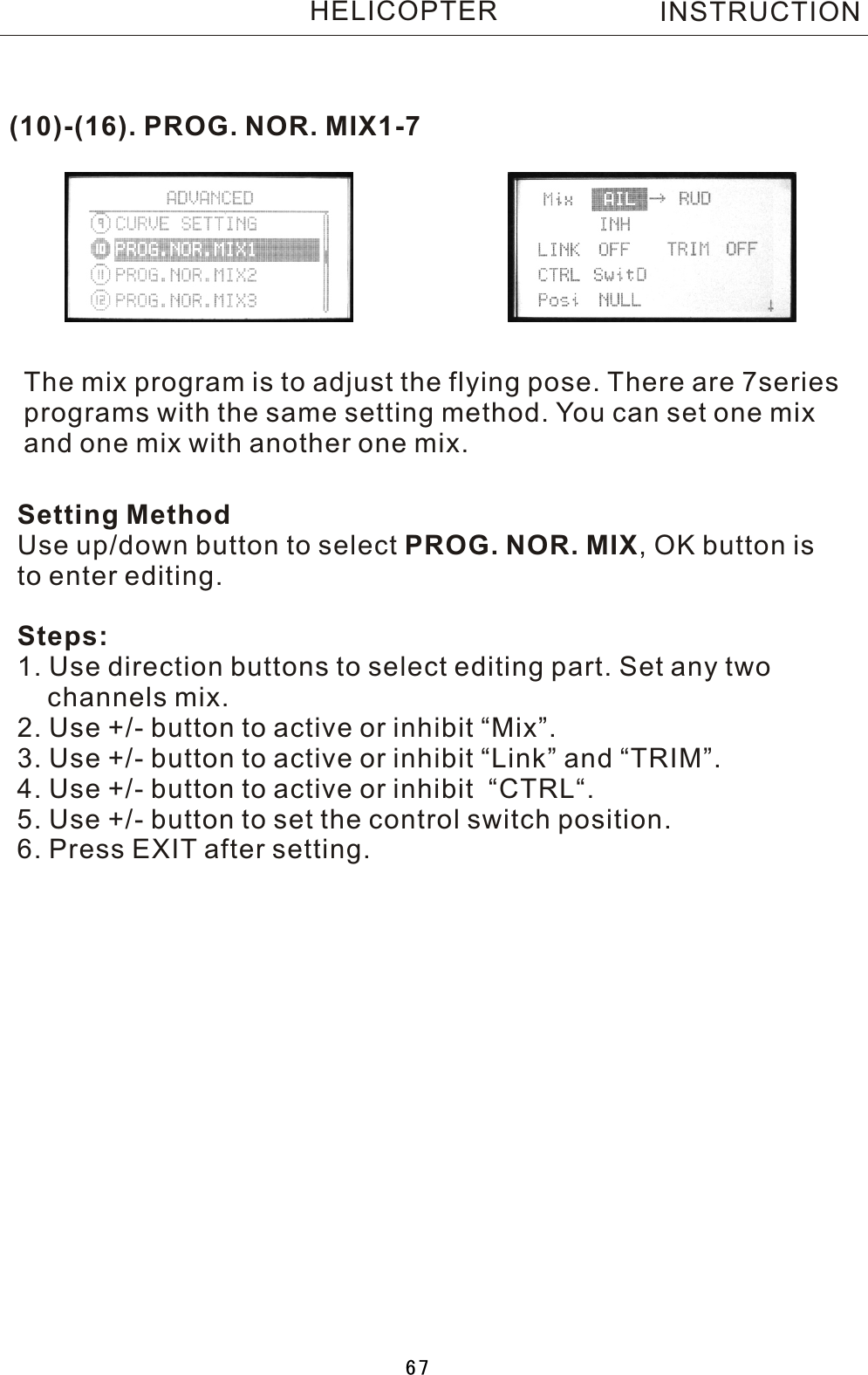 INSTRUCTIONHELICOPTER(10)-(16). PROG. NOR. MIX1-7The mix program is to adjust the flying pose. There are 7series programs with the same setting method. You can set one mix and one mix with another one mix. Setting MethodUse up/down button to select PROG. NOR. MIX,  OK button is to enter editing.Steps:1. Use direction buttons to select editing part. Set any two     channels mix.2. Use +/- button to active or inhibit “Mix”.3. Use +/- button to active or inhibit “Link” and “TRIM”.4. Use +/- button to active or inhibit  “CTRL“.5. Use +/- button to set the control switch position.6. Press EXIT after setting.67