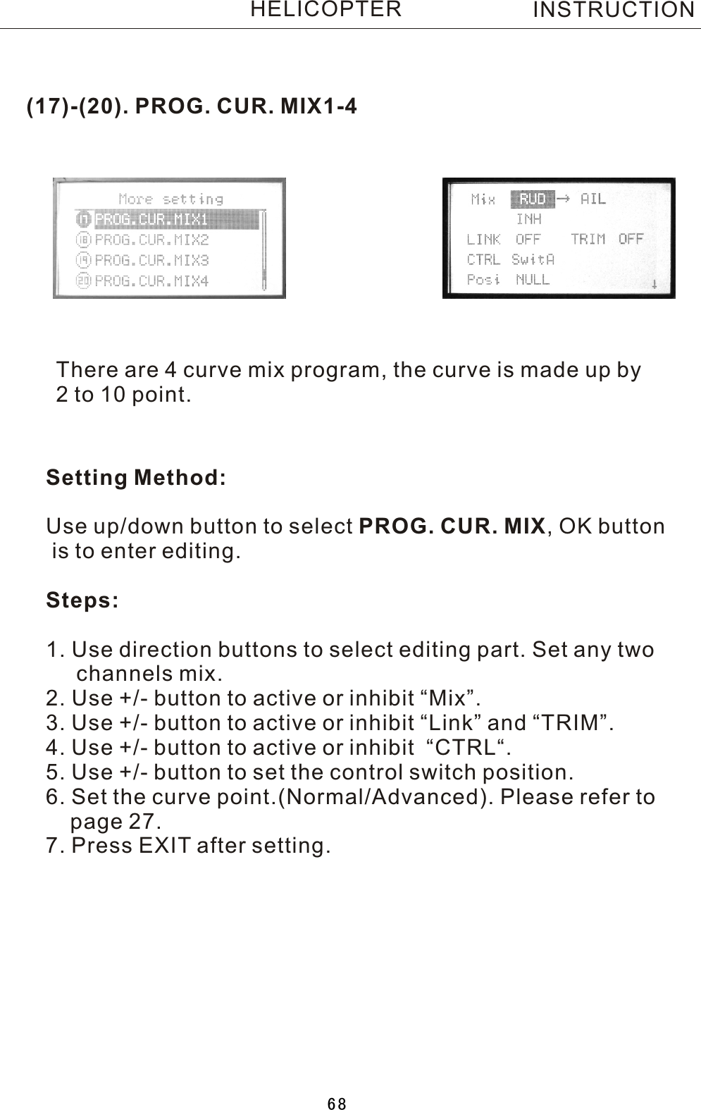 (17)-(20). PROG. CUR. MIX1-4There are 4 curve mix program, the curve is made up by 2  to 10 point.Setting Method:Use up/down button to select PROG. CUR. MIX,  OK button is to enter editing.Steps:1. Use direction buttons to select editing part. Set any two     channels mix.2. Use +/- button to active or inhibit “Mix”.3. Use +/- button to active or inhibit “Link” and “TRIM”.4. Use +/- button to active or inhibit  “CTRL“.5. Use +/- button to set the control switch position.6. Set the curve point.(Normal/Advanced). Please refer to     page 27.7. Press EXIT after setting.INSTRUCTIONHELICOPTER68