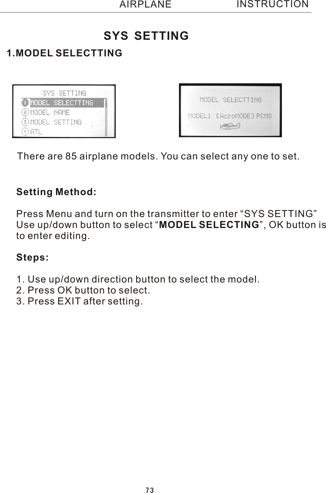 1.MODEL SELECTTINGThere are 85 airplane models. You can select any one to set.Setting Method:Press Menu and turn on the transmitter to enter “SYS SETTING”Use up/down button to select  “MODEL SELECTING”, OK button is to enter editing.Steps:1. Use up/down direction button to select the model.2. Press OK button to select.3. Press EXIT after setting.SYS SETTINGINSTRUCTIONAIRPLANE73