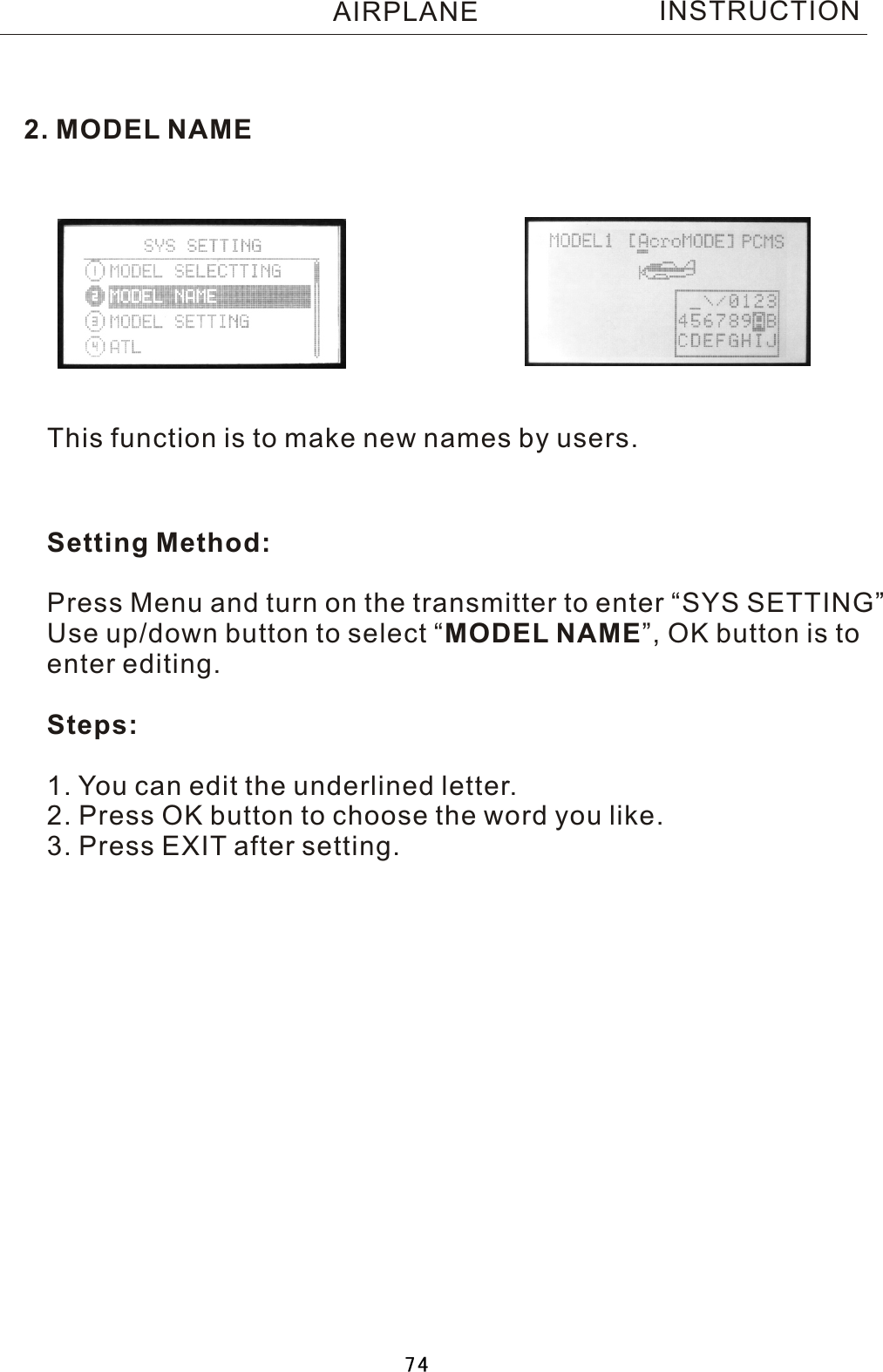 INSTRUCTION2. MODEL NAMEThis function is to make new names by users.Setting Method:Press Menu and turn on the transmitter to enter “SYS SETTING”Use up/down button to select  “MODEL NAME”, OK button is toenter editing.Steps:1. You can edit the underlined letter.2. Press OK button to choose the word you like.3. Press EXIT after setting. AIRPLANE74