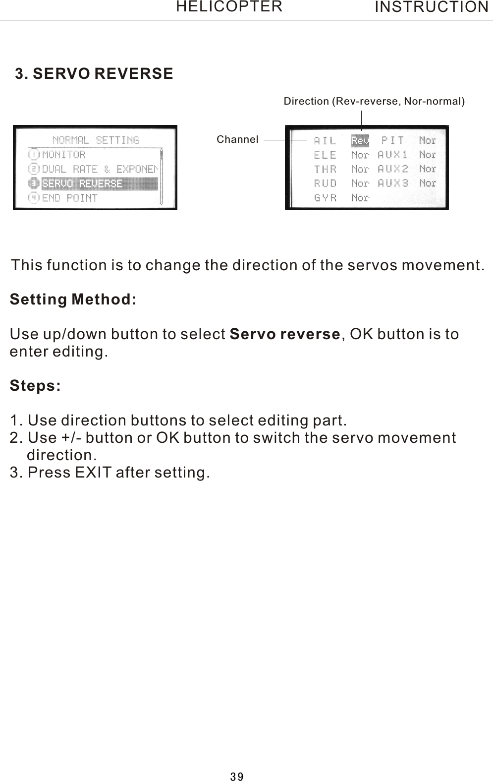 3. SERVO REVERSEThis function is to change the direction of the servos movement.Setting Method:Use up/down button to select Servo reverse,  OK button is to enter editing.Steps:1. Use direction buttons to select editing part.2. Use +/- button or OK button to switch the servo movement     direction.3. Press EXIT after setting.Direction (Rev-reverse, Nor-normal)ChannelINSTRUCTIONHELICOPTER39