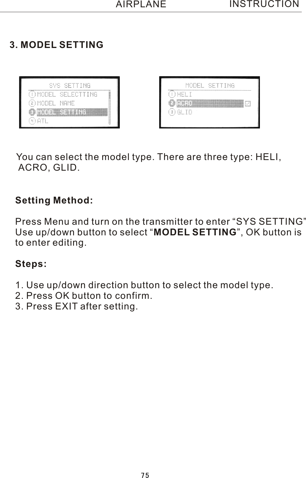 INSTRUCTION3. MODEL SETTINGYou can select the model type. There are three type: HELI, ACRO, GLID.Setting Method:Press Menu and turn on the transmitter to enter “SYS SETTING”Use up/down button to select  “MODEL SETTING”, OK button is to enter editing.Steps:1. Use up/down direction button to select the model type.2. Press OK button to confirm.3. Press EXIT after setting. AIRPLANE75