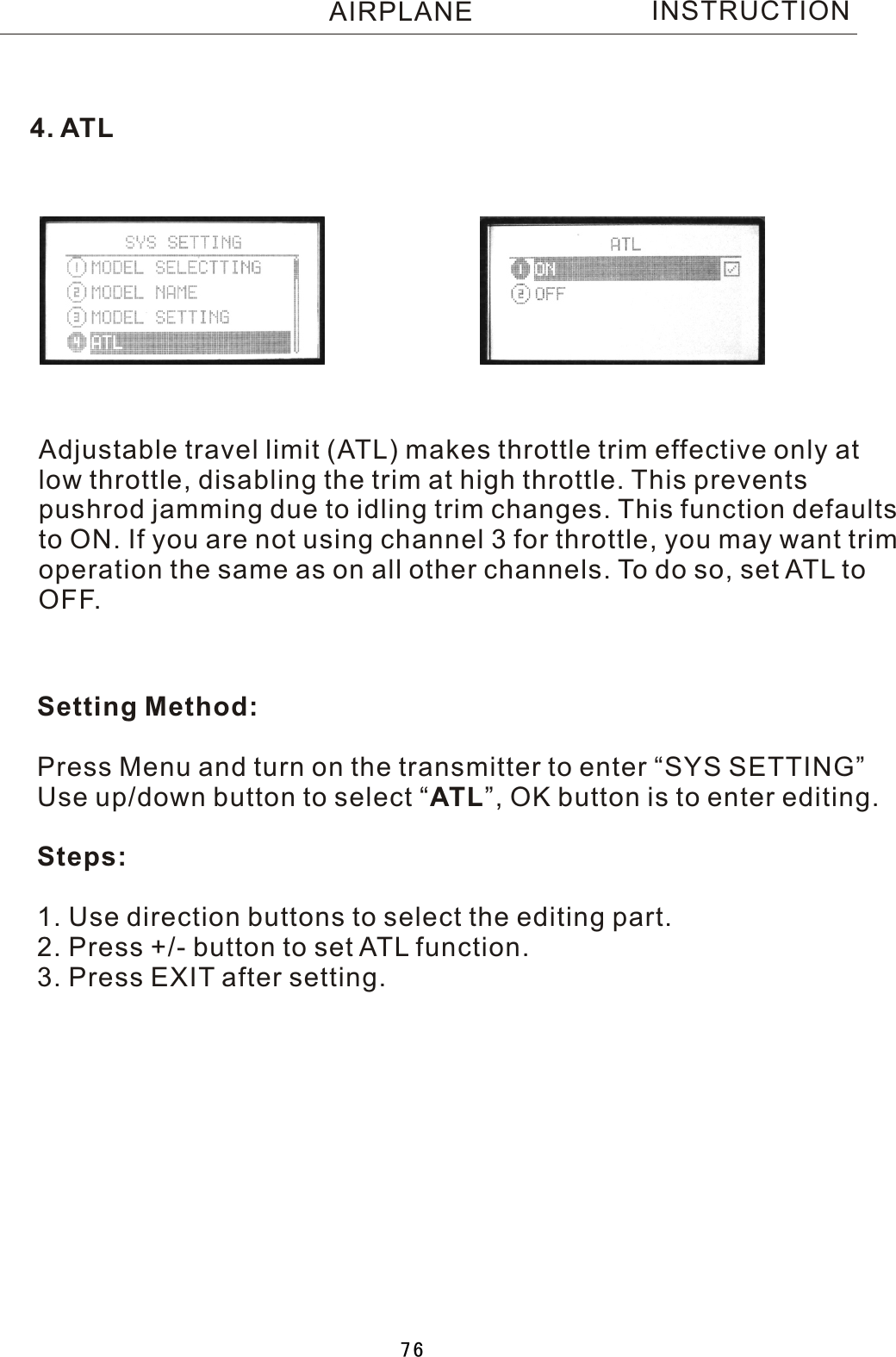 INSTRUCTIONAdjustable travel limit (ATL) makes throttle trim effective only atlow throttle, disabling the trim at high throttle. This prevents pushrod jamming due to idling trim changes. This function defaults to ON. If you are not using channel 3 for throttle, you may want trimoperation the same as on all other channels. To do so, set ATL toOFF.Setting Method:Press Menu and turn on the transmitter to enter “SYS SETTING”Use up/down button to select  “ATL”, OK button is to enter editing.Steps:1. Use direction buttons to select the editing part.2. Press +/- button to set ATL function.3. Press EXIT after setting.4. ATLAIRPLANE76