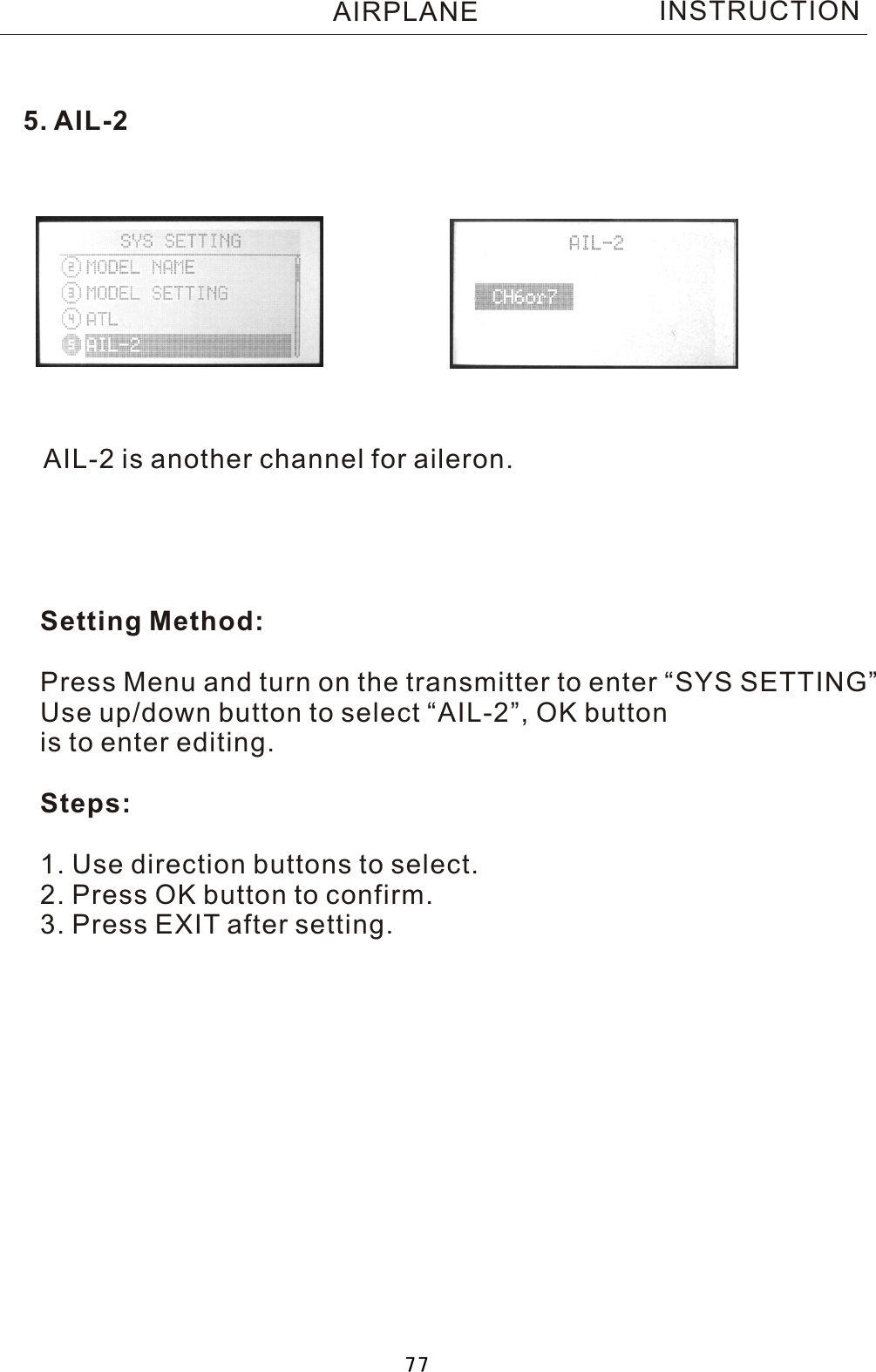 AIL-2 is another channel for aileron.Setting Method:Press Menu and turn on the transmitter to enter “SYS SETTING”Use up/down button to select “AIL-2”, OK buttonis to enter editing.Steps:1. Use direction buttons to select.2. Press OK button to confirm. 3. Press EXIT after setting.5. AIL-2INSTRUCTIONAIRPLANE77