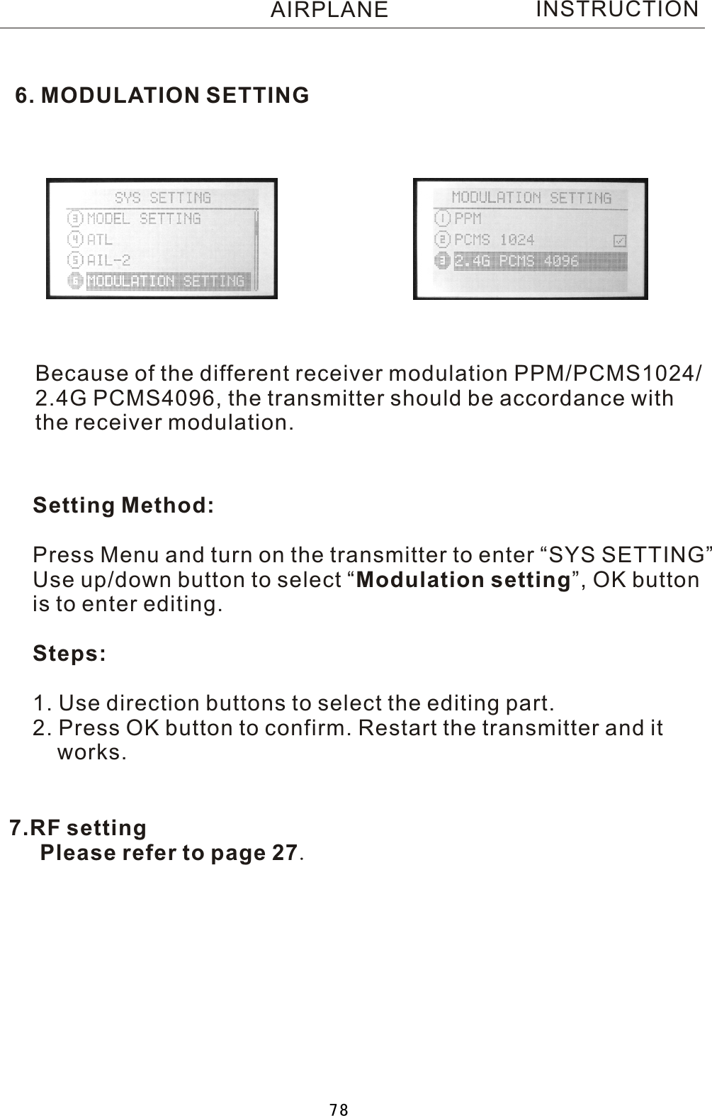 6. MODULATION SETTINGINSTRUCTIONBecause of the different receiver modulation PPM/PCMS1024/2.4G PCMS4096, the transmitter should be accordance with the receiver modulation.Setting Method:Press Menu and turn on the transmitter to enter “SYS SETTING”Use up/down button to select  “Modulation setting”, OK buttonis to enter editing.Steps:1. Use direction buttons to select the editing part.2. Press OK button to confirm. Restart the transmitter and it    works.AIRPLANE7.RF setting   Please refer to page 27.78