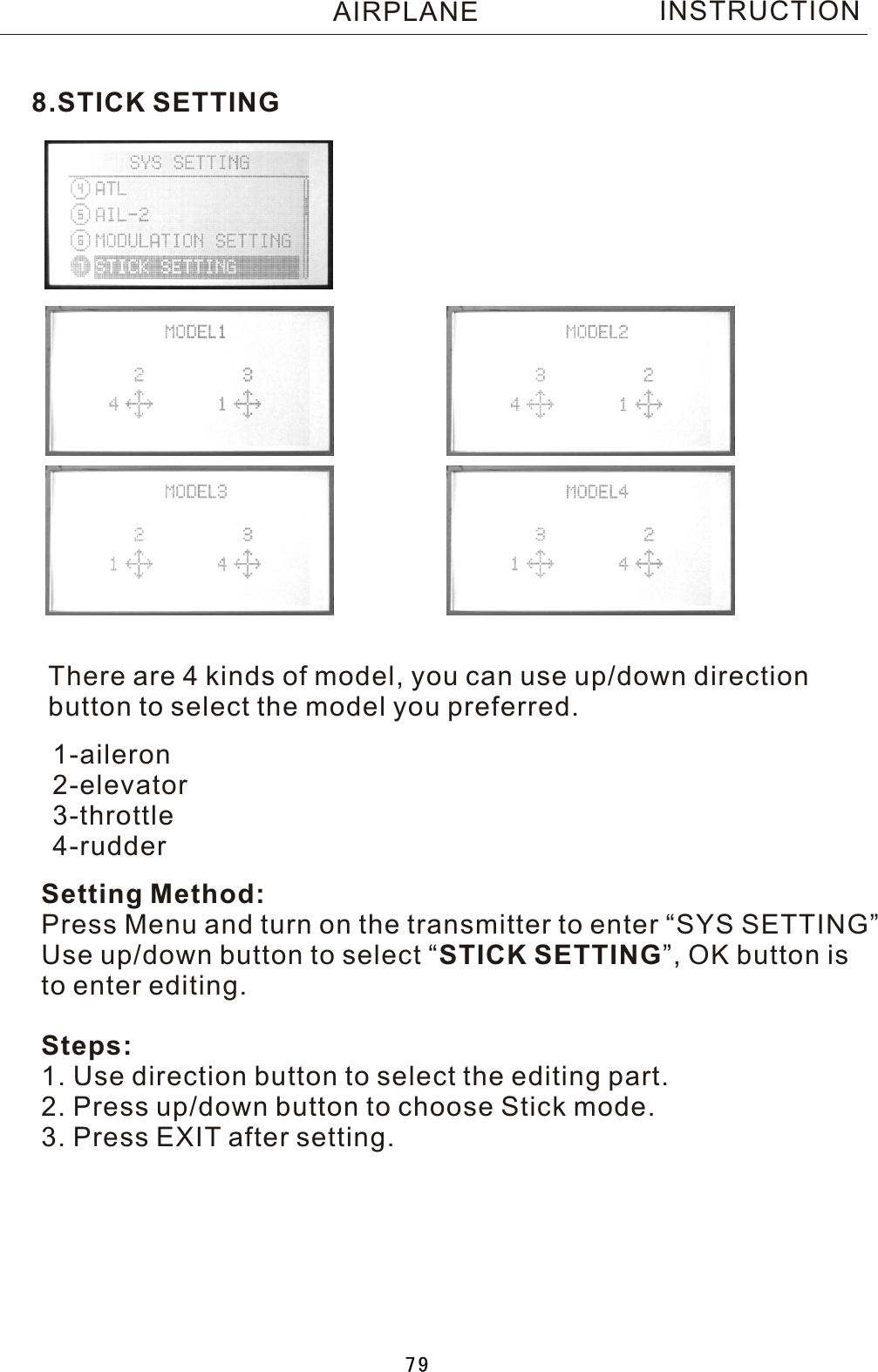 8.STICK SETTINGThere are 4 kinds of model, you can use up/down direction button to select the model you preferred.Setting Method:Press Menu and turn on the transmitter to enter “SYS SETTING”Use up/down button to select  “STICK SETTING”, OK button is to enter editing.Steps:1. Use direction button to select the editing part.2. Press up/down button to choose Stick mode.3. Press EXIT after setting.1-aileron2-elevator3-throttle4-rudderINSTRUCTIONAIRPLANE79