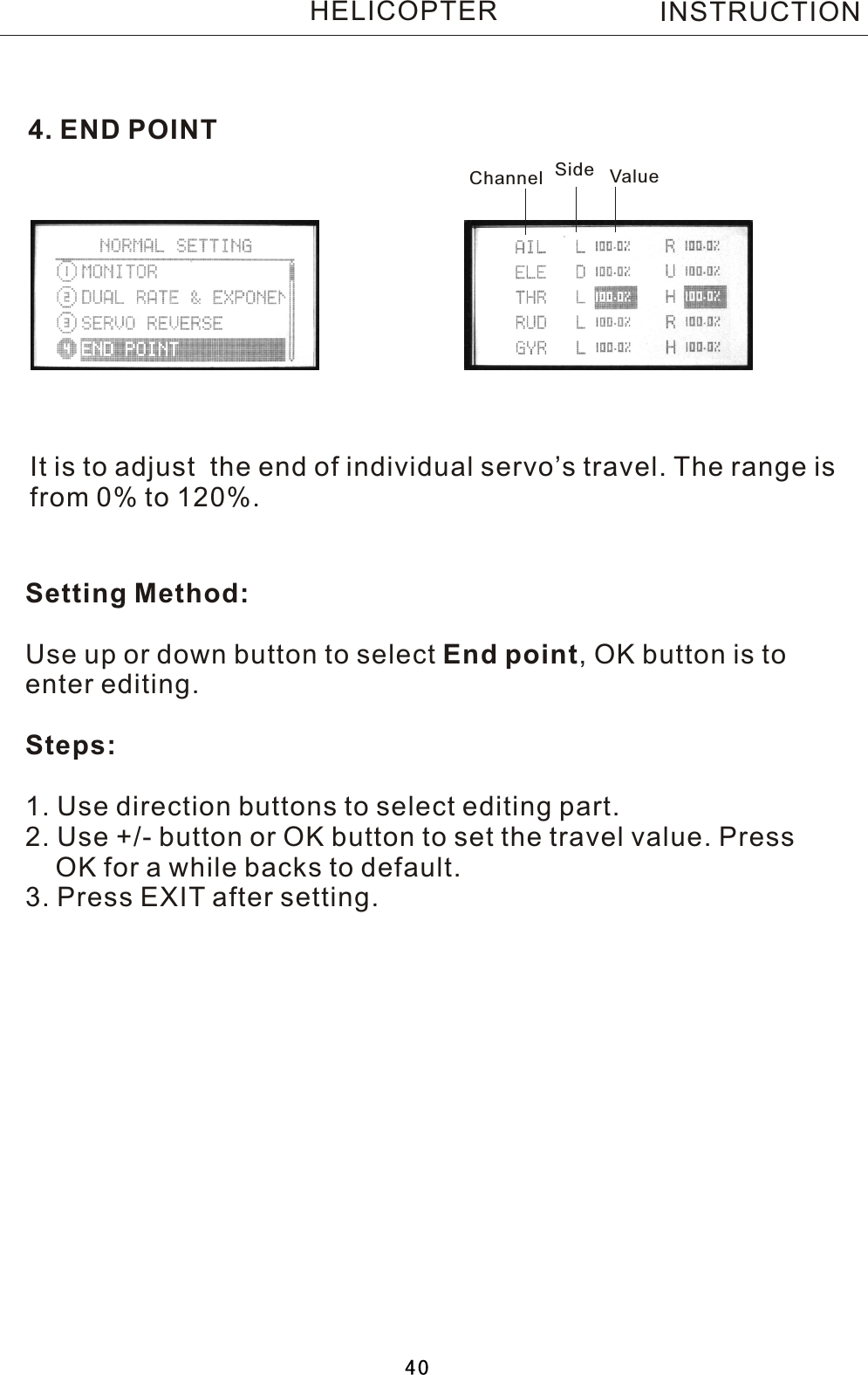 4. END POINTIt is to adjust  the end of individual servo’s travel. The range isfrom 0% to 120%.Setting Method:Use up or down button to select End point,  OK button is to enter editing.Steps:1. Use direction buttons to select editing part.2. Use +/- button or OK button to set the travel value. Press     OK for a while backs to default.3. Press EXIT after setting.Channel Side ValueINSTRUCTIONHELICOPTER40