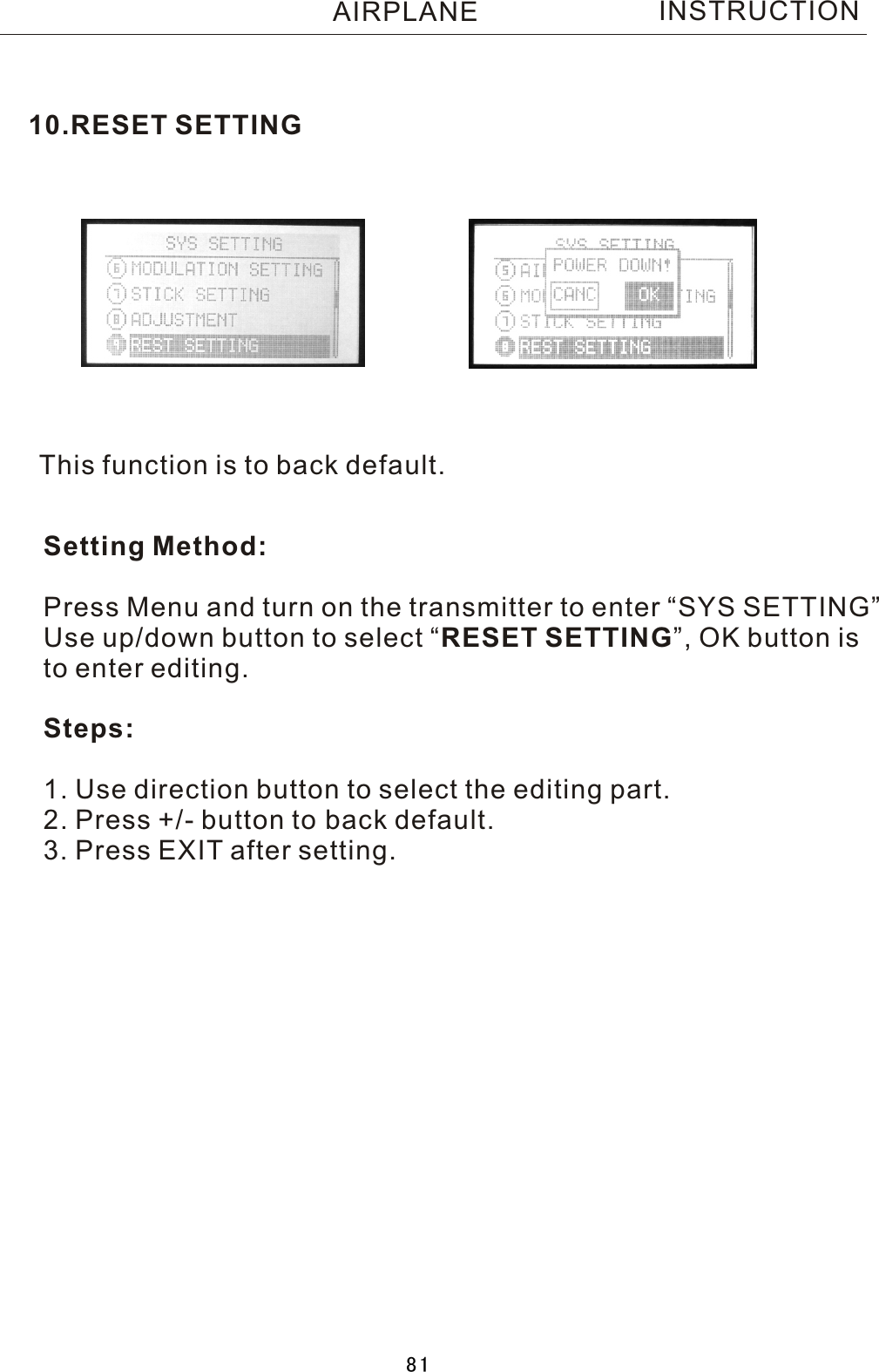 This function is to back default.Setting Method:Press Menu and turn on the transmitter to enter “SYS SETTING”Use up/down button to select  “RESET SETTING”, OK button is to enter editing.Steps:1. Use direction button to select the editing part.2. Press +/- button to back default.3. Press EXIT after setting.10.RESET SETTINGINSTRUCTIONAIRPLANE81