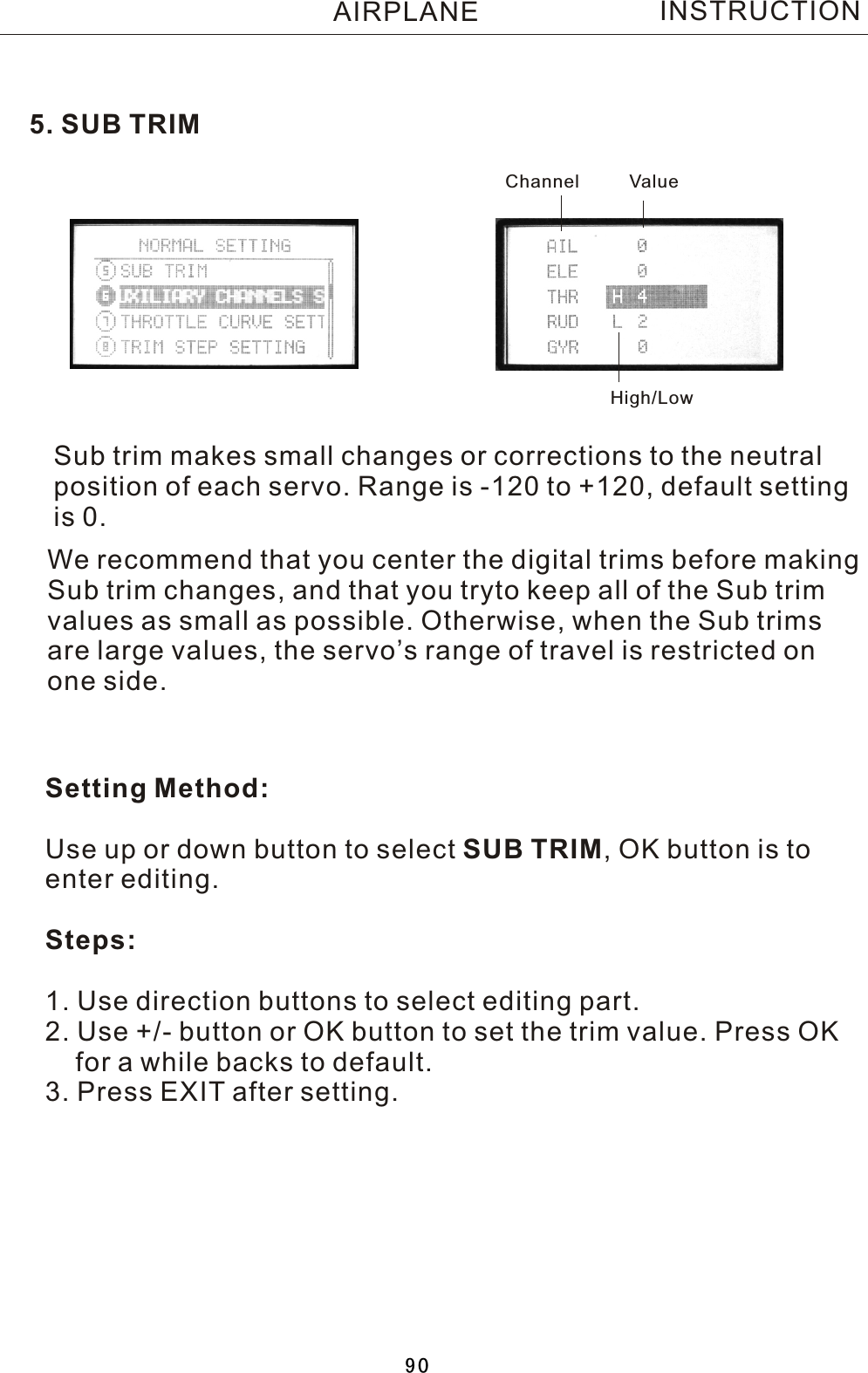 5. SUB TRIMSub trim makes small changes or corrections to the neutral position of each servo. Range is -120 to +120, default settingis 0.Setting Method:Use up or down button to select SUB TRIM,  OK button is toenter editing.Steps:1. Use direction buttons to select editing part.2. Use +/- button or OK button to set the trim value. Press OK    for a while backs to default.3. Press EXIT after setting.We recommend that you center the digital trims before making Sub trim changes, and that you tryto keep all of the Sub trim values as small as possible. Otherwise, when the Sub trims are large values, the servo’s range of travel is restricted on one side.Channel ValueHigh/LowINSTRUCTIONAIRPLANE90