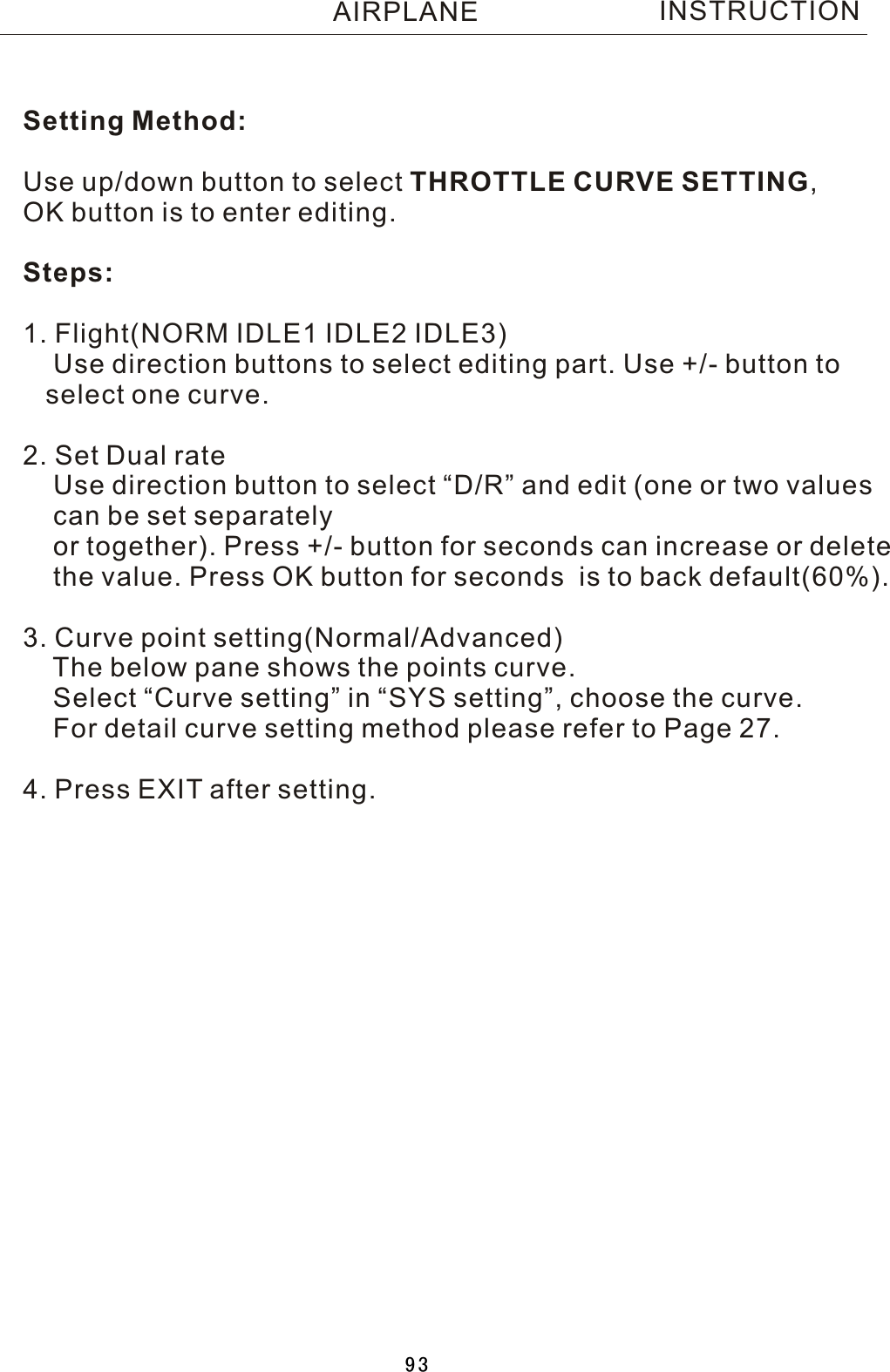 Setting Method:Use up/down button to select THROTTLE CURVE SETTING, OK button is to enter editing.Steps:1. Flight(NORM IDLE1 IDLE2 IDLE3)    Use direction buttons to select editing part. Use +/- button to    select one curve.2. Set Dual rate    Use direction button to select “D/R” and edit (one or two values     can be set separately    or together). Press +/- button for seconds can increase or delete    the value. Press OK button for seconds  is to back default(60%). 3. Curve point setting(Normal/Advanced)    The below pane shows the points curve.    Select “Curve setting” in “SYS setting”, choose the curve.    For detail curve setting method please refer to Page 27.4. Press EXIT after setting.INSTRUCTIONAIRPLANE93