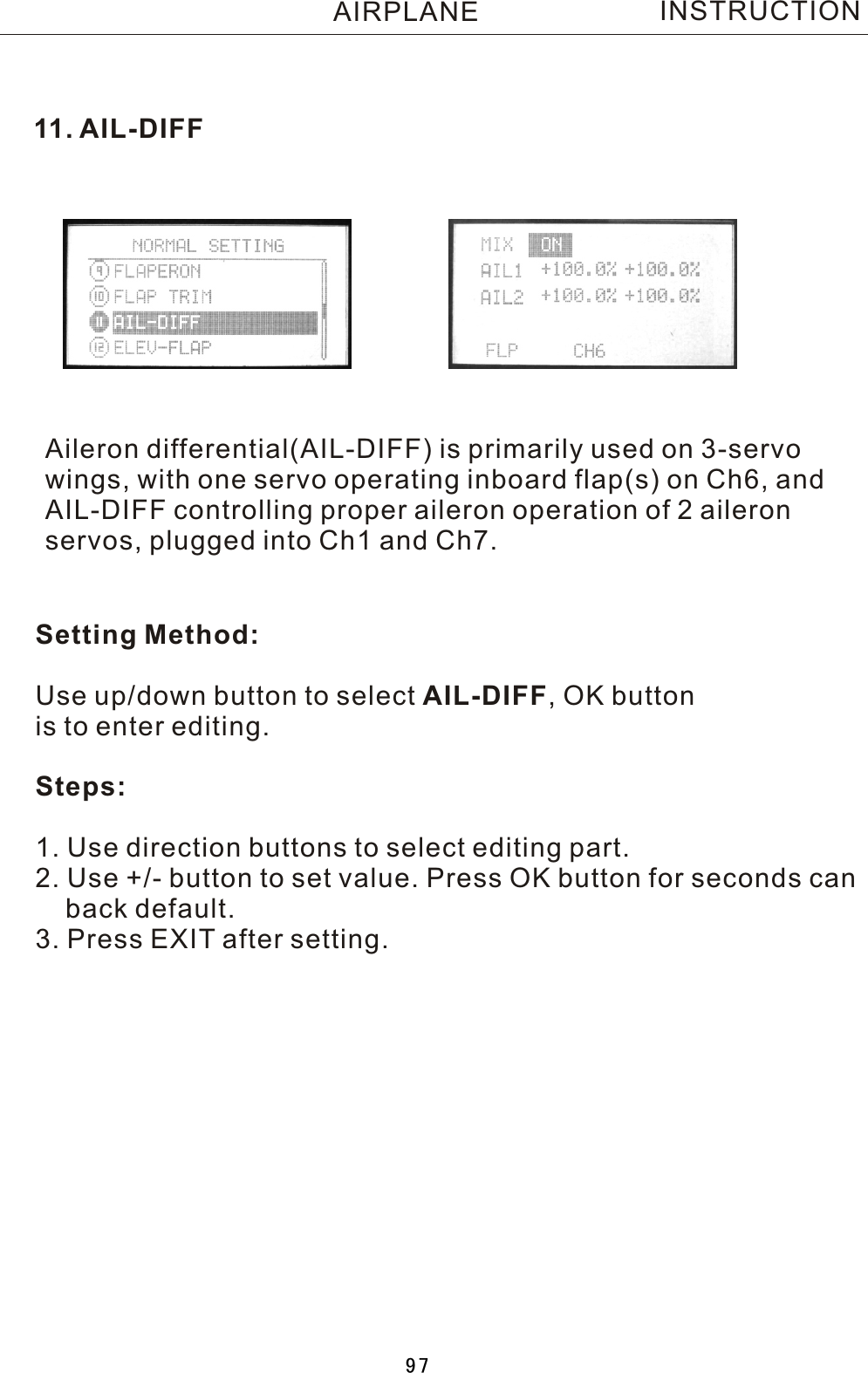 11.  AIL-DIFFAileron differential(AIL-DIFF) is primarily used on 3-servo wings, with one servo operating inboard flap(s) on Ch6, and AIL-DIFF controlling proper aileron operation of 2 aileronservos, plugged into Ch1 and Ch7.INSTRUCTIONSetting Method:Use up/down button to select AIL-DIFF,  OK button is to enter editing.Steps:1. Use direction buttons to select editing part.2. Use +/- button to set value. Press OK button for seconds can    back default.3. Press EXIT after setting.AIRPLANE97