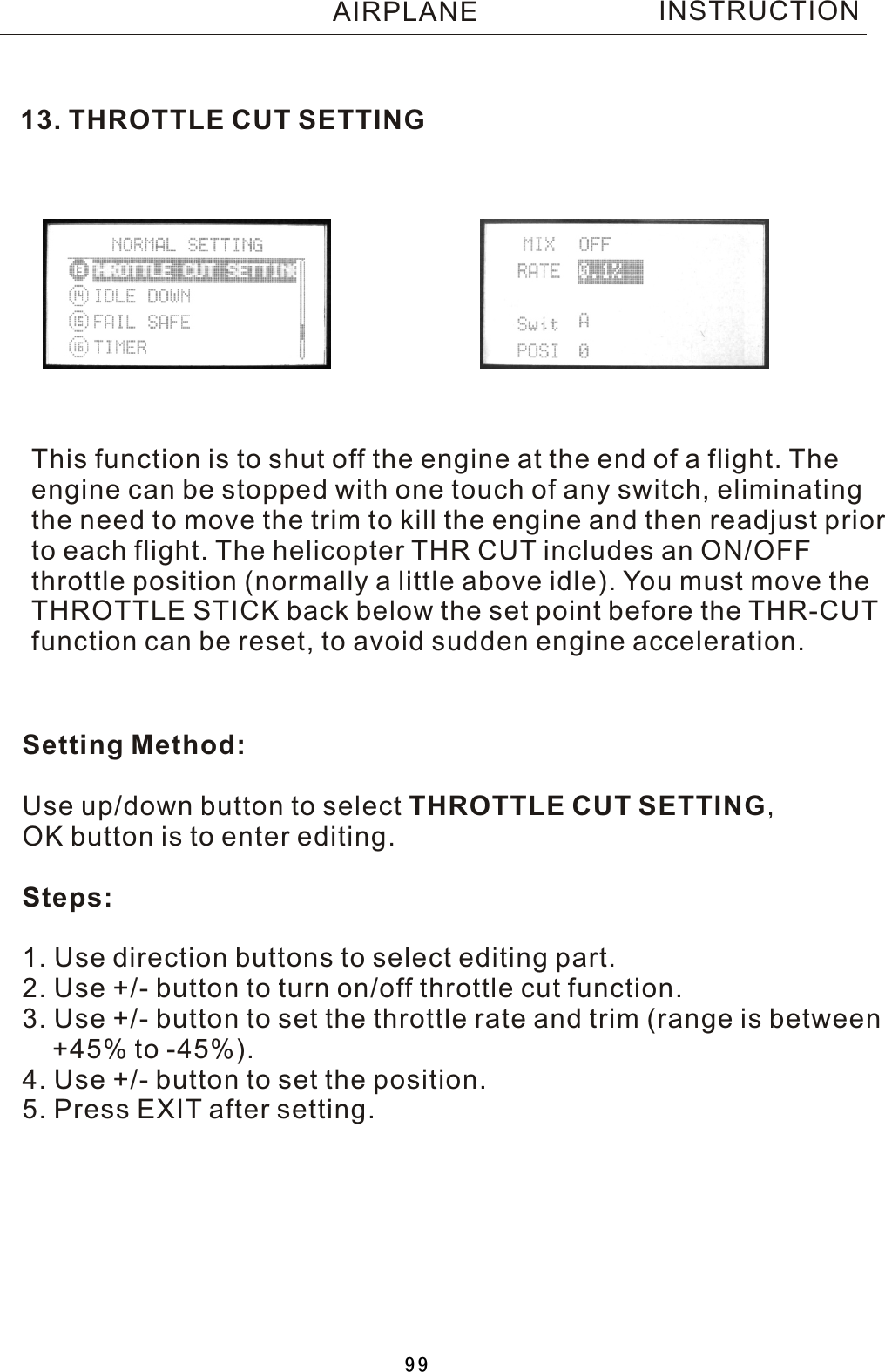 13. THROTTLE CUT SETTINGThis function is to shut off the engine at the end of a flight. Theengine can be stopped with one touch of any switch, eliminating the need to move the trim to kill the engine and then readjust priorto each flight. The helicopter THR CUT includes an ON/OFF throttle position (normally a little above idle). You must move the THROTTLE STICK back below the set point before the THR-CUT function can be reset, to avoid sudden engine acceleration.Setting Method:Use up/down button to select THROTTLE CUT SETTING, OK button is to enter editing.Steps:1. Use direction buttons to select editing part.2. Use +/- button to turn on/off throttle cut function.3. Use +/- button to set the throttle rate and trim (range is between     +45% to -45%).4. Use +/- button to set the position.5. Press EXIT after setting.INSTRUCTIONAIRPLANE99