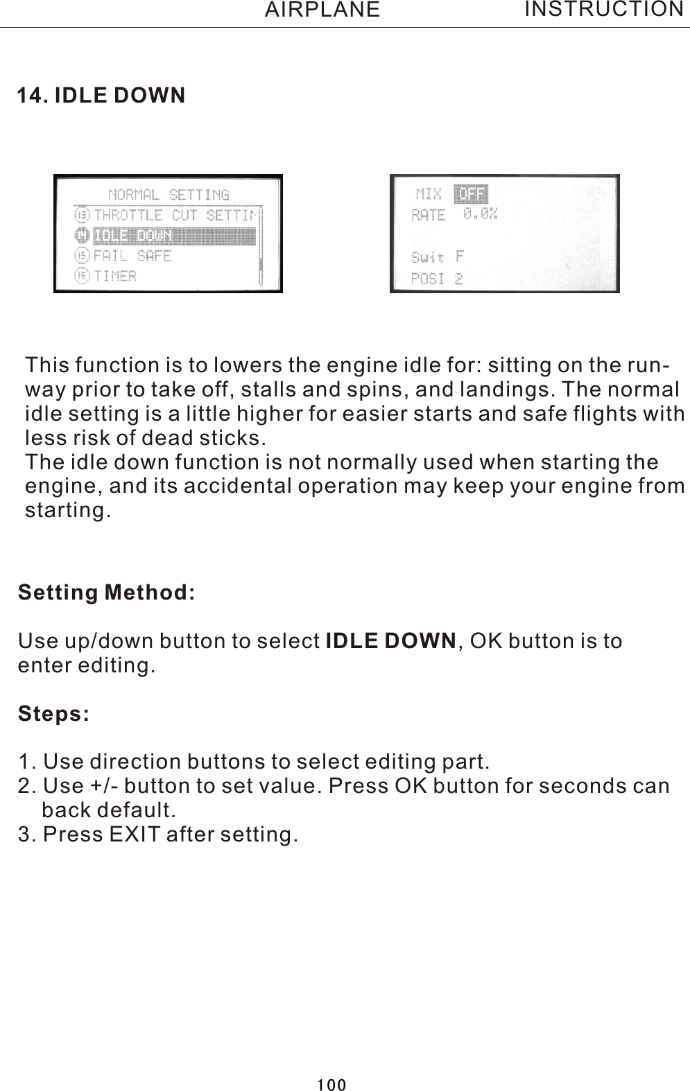 14. IDLE DOWNThis function is to lowers the engine idle for: sitting on the run-way prior to take off, stalls and spins, and landings. The normalidle setting is a little higher for easier starts and safe flights withless risk of dead sticks.The idle down function is not normally used when starting theengine, and its accidental operation may keep your engine fromstarting.Setting Method:Use up/down button to select IDLE DOWN,  OK button is to enter editing.Steps:1. Use direction buttons to select editing part.2. Use +/- button to set value. Press OK button for seconds can    back default.3. Press EXIT after setting.INSTRUCTIONAIRPLANE100