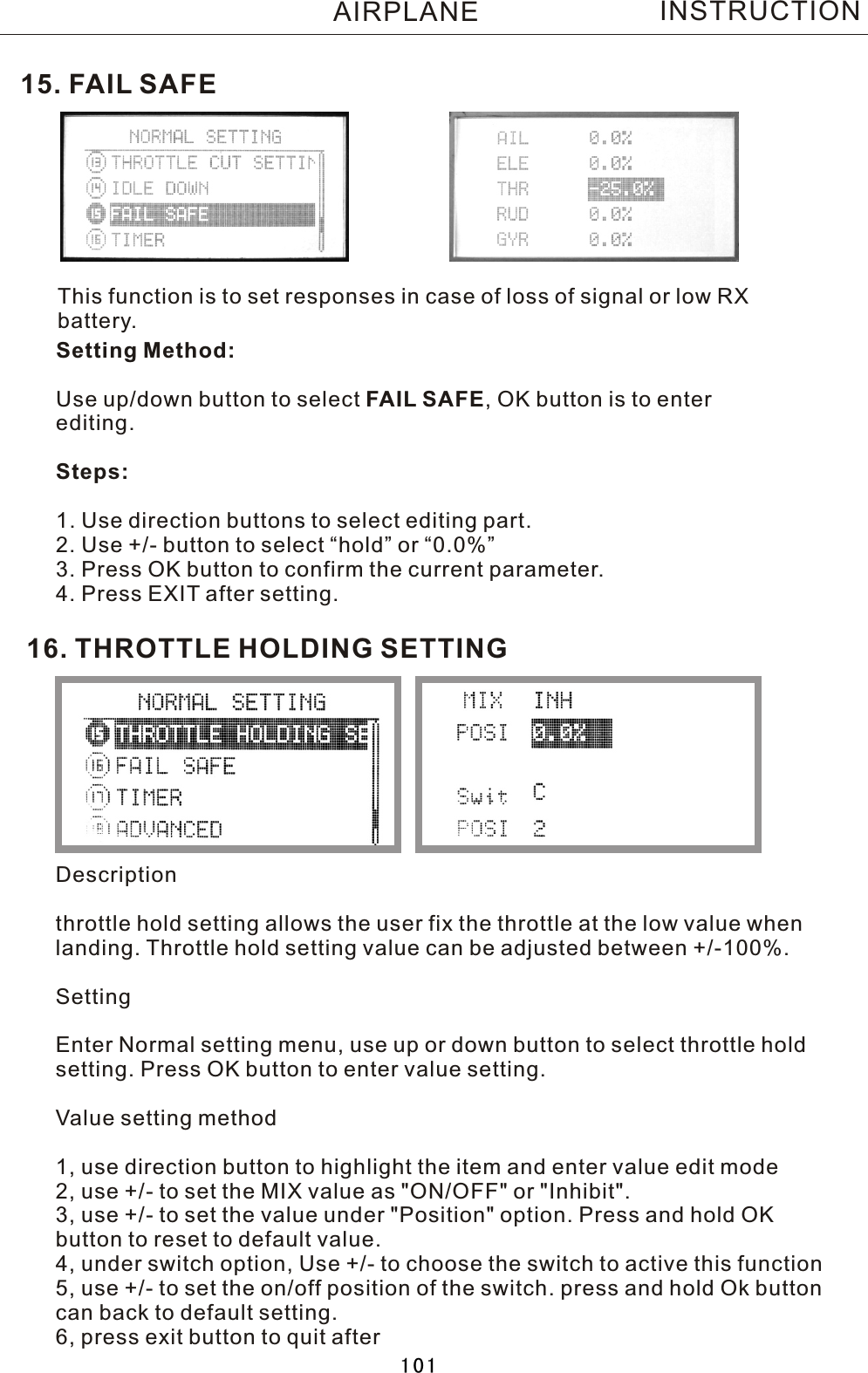 This function is to set responses in case of loss of signal or low RX battery.Setting Method:Use up/down button to select  FAIL  SAFE,  OK button is to enter editing.Steps:1. Use direction buttons to select editing part.2. Use +/- button to select “hold” or “0.0%”3. Press OK button to confirm the current parameter.4. Press EXIT after setting.15.  FAIL  SAFEINSTRUCTIONAIRPLANE16. THROTTLE HOLDING SETTINGDescriptionthrottle hold setting allows the user fix the throttle at the low value when landing. Throttle hold setting value can be adjusted between +/-100%.SettingEnter Normal setting menu, use up or down button to select throttle hold setting. Press OK button to enter value setting.Value setting method1, use direction button to highlight the item and enter value edit mode2, use +/- to set the MIX value as &quot;ON/OFF&quot; or &quot;Inhibit&quot;.3, use +/- to set the value under &quot;Position&quot; option. Press and hold OK button to reset to default value.4, under switch option, Use +/- to choose the switch to active this function5, use +/- to set the on/off position of the switch. press and hold Ok button can back to default setting.6, press exit button to quit after 101