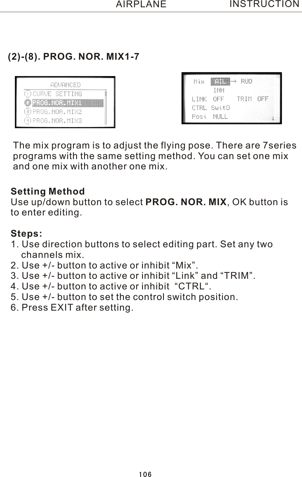 (2)-(8). PROG. NOR. MIX1-7The mix program is to adjust the flying pose. There are 7series programs with the same setting method. You can set one mix and one mix with another one mix. Setting MethodUse up/down button to select PROG. NOR. MIX,  OK button is to enter editing.Steps:1. Use direction buttons to select editing part. Set any two     channels mix.2. Use +/- button to active or inhibit “Mix”.3. Use +/- button to active or inhibit “Link” and “TRIM”.4. Use +/- button to active or inhibit  “CTRL“.5. Use +/- button to set the control switch position.6. Press EXIT after setting.INSTRUCTIONAIRPLANE106