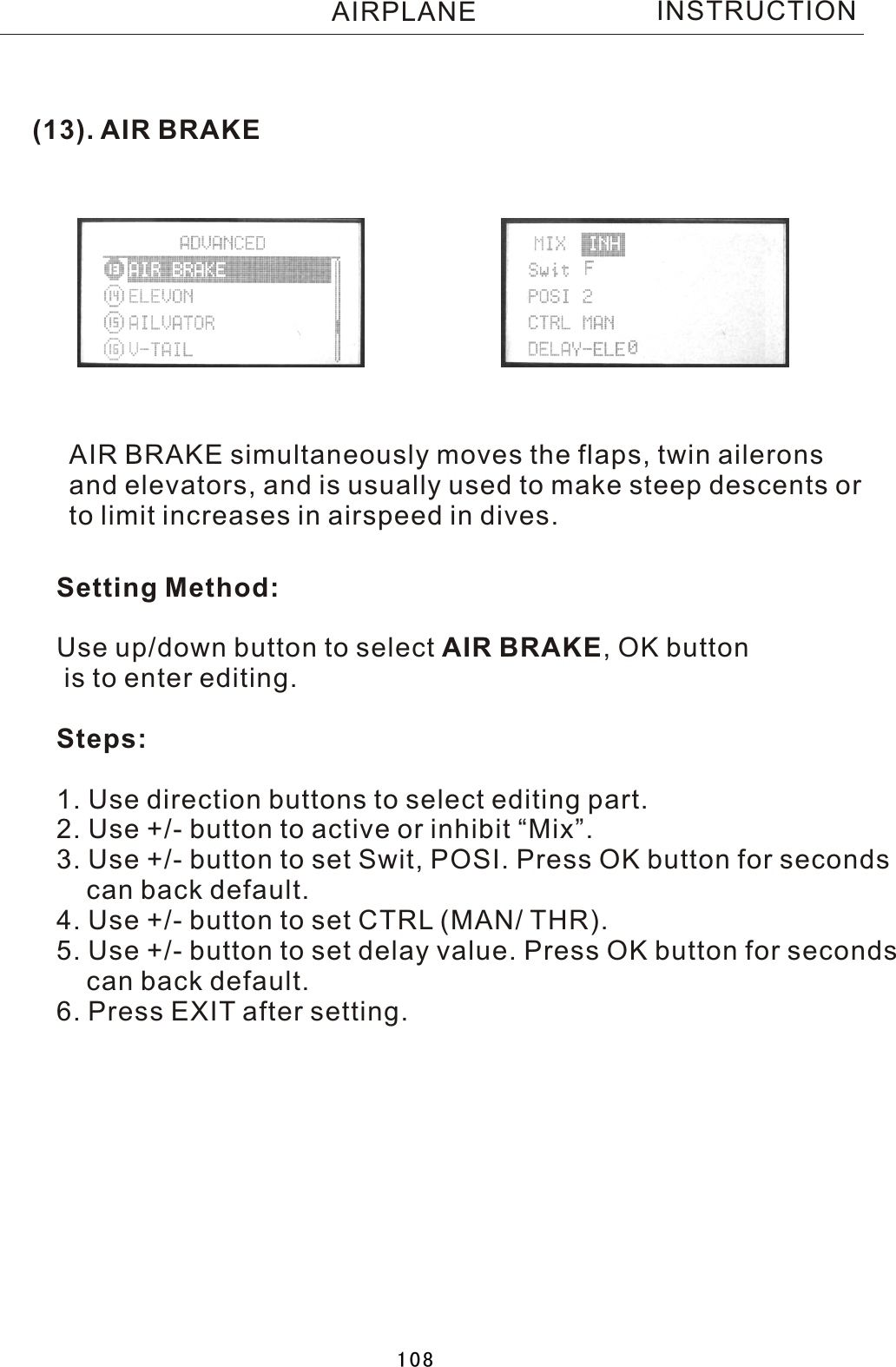 (13). AIR BRAKEAIR BRAKE simultaneously moves the flaps, twin aileronsand elevators, and is usually used to make steep descents orto limit increases in airspeed in dives.Setting Method:Use up/down button to select AIR BRAKE,  OK button is to enter editing.Steps:1. Use direction buttons to select editing part. 2. Use +/- button to active or inhibit “Mix”.3. Use +/- button to set Swit, POSI. Press OK button for seconds    can back default.4. Use +/- button to set CTRL (MAN/ THR).5. Use +/- button to set delay value. Press OK button for seconds    can back default.6. Press EXIT after setting.INSTRUCTIONAIRPLANE108