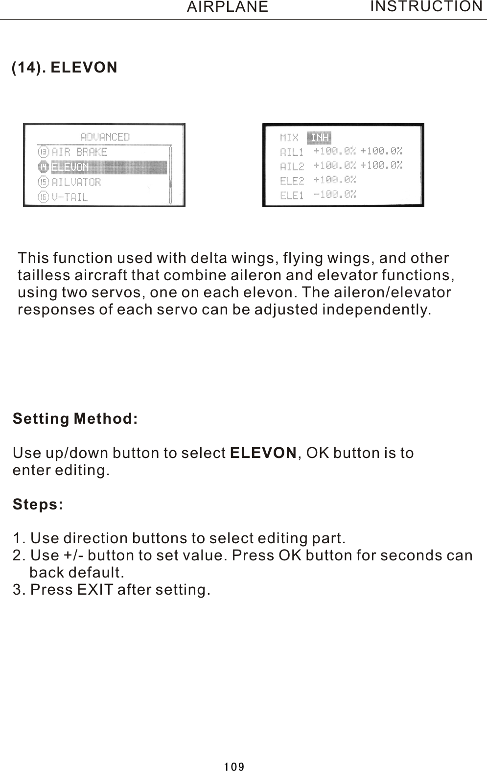 (14). ELEVONThis function used with delta wings, flying wings, and othertailless aircraft that combine aileron and elevator functions,using two servos, one on each elevon. The aileron/elevatorresponses of each servo can be adjusted independently.Setting Method:Use up/down button to select ELEVON,  OK button is to enter editing.Steps:1. Use direction buttons to select editing part.2. Use +/- button to set value. Press OK button for seconds can    back default.3. Press EXIT after setting.INSTRUCTIONAIRPLANE109